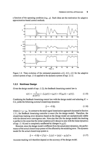 FEEDBACK CONTROL APPROACHES 9
2 -
0
-2
-4
a function of the operating condition (e.g., y). Such ideas are the motivation for adaptive
approximation-based control methods.
0-
-
-
25
20
0
15
10
-
- 1
-
Figure 1.4: Time evolution of the estimated parameters a(t), b(t), c(t) for the adaptive
control system of eqn. (1.6) applied to the dynamic system of eqn. (1.1).
1.3.3 Nonlinear Design
Given the design model of eqn. (1.2), the feedback linearizing control law is
(1.15)
Combining the feedback linearizing control law with the design model and selecting K =
0.2, yields the following nominal closed-loop dynamics
1
u(t)= -
(-fo(y(t)) +$ d ( t ) +K(yd(t)-y ( t ) ) ) .
g*(y(t))
5 = -0.25, (1.16)
where 5 = y -gd. In contrast to the small signal linearization approach discussed in Section
1.3.1, the feedback linearizing controller is exact (for the design model). Therefore, the
closed-loop tracking error dynamics based on the design model are asymptotically stable
with the desired error convergence rate. Note also that (for the design model) the tracking
is perfect in the sense that the initial condition C(0) decays to zero with the linear dynamics
of eqn. (1.16) and is completely unaffected by changes in yd(t).
However, since the design model is different from the actual plant dynamics, the perfor-
mance of the actual closed-loop systemwill be affectedby the modeling error. The dynamic
model for the actual closed-loop system is
s= - 0 3 + - fo(Y)) + (9(Y)- 9o(Y)) 21. (1.17)
Accurate tracking will therefore depend on the accuracy of the design model.
 