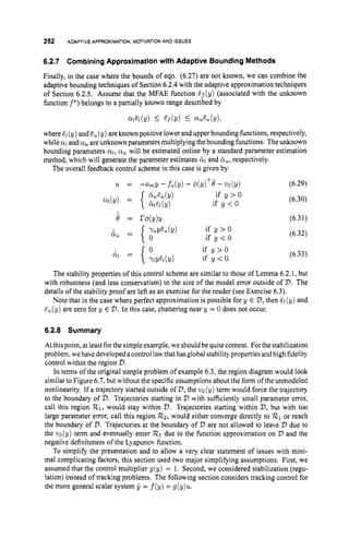 252 ADAPTIVE APPROXIMATION: MOTIVATION AND ISSUES
6.2.7 CombiningApproximation with Adaptive Bounding Methods
Finally, in the case where the bounds of eqn. (6.27) are not known, we can combine the
adaptive bounding techniques of Section 6.2.4 with the adaptive approximation techniques
of Section 6.2.5. Assume that the MFAE function Zf(y) (associated with the unknown
function f*)belongs to a partially known range described by
@l(Y) I E f b ) I %cL(Y),
where El(y) and e,( y) are known positive lower and upper bounding functions, respectively,
while 01 and a, are unknown parameters multiplying thebounding functions. Theunknown
bounding parameters crl, a, will be estimated online by a standard parameter estimation
method, which will generate the parameter estimates 8
1and 8,,
respectively.
The overall feedback control scheme in this case is given by
if y > O
if y < O
(6.29)
(6.30)
(6.32)
(6.33)
The stability properties of this control scheme are similar to those of Lemma 6.2.1, but
with robustness (and less conservatism) to the size of the model error outside of 2
)
. The
details of the stability proof are left as an exercise for the reader (see Exercise 6.3).
Note that in the case where perfect approximation is possible for y E V,
then &(y) and
E,(y) are zero for y E V.In this case, chattering near y = 0 does not occur.
6.2.8 Summary
At thispoint, atleast for the simple example, we should be quite content. Forthe stabilization
problem, wehavedeveloped acontrollawthat hasglobal stability properties and high fidelity
control within the region V.
In terms of the original simple problem of example 6.3, the region diagram would look
similar to Figure 6.7, but without the specific assumptions about the form of the unmodeled
nonlinearity. If a trajectory started outside of D,
the uo(9)term would force the trajectory
to the boundary of 2
)
. Trajectories starting in V with sufficiently small parameter error,
call this region R1, would stay within V.Trajectories starting within V,
but with too
large parameter error, call this region Rz,would either converge directly to R1or reach
the boundary of 2
7
.Trajectories at the boundary of V are not allowed to leave V due to
the wo(y) term and eventually enter 721 due to the function approximation on V and the
negative definiteness of the Lyapunov function.
To simplify the presentation and to allow a very clear statement of issues with mini-
mal complicating factors, this section used two major simplifying assumptions. First, we
assumed that the control multiplier g(y) = 1. Second, we considered stabilization (regu-
lation) instead of tracking problems. The following section considers tracking control for
the more general scalar system Ij = f(y) +g(y)u.
 
