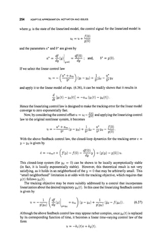 254 ADAPTIVE APPROXIMATION: MOTIVATION AND ISSUES
where yl is the state of the linearized model, the control signal for the linearized model is
and the parameters a* and b* are given by
If we select the linear control law
and apply it to the linear model of eqn. (6.36),it can be readily shown that it results in
Hence the linearizing control law is designed to make the tracking error for the linear model
convergeto zero exponentially fast.
Now, by considering the control offset u = u
l-#and applying the linearizingcontrol
law to the original nonlinear system, it becomes
With the above feedback control law, the closed-loop dynamics for the tracking error e =
y - v d is given by
This closed-loop system (for gd = 0) can be shown to be locally asymptotically stable
(in fact, it is locally exponentially stable). However, this theoretical result is not very
satisfying, as it holds in an neighborhood of the y = 0 that may be arbitrarily small. This
“small neighborhood” limitation is at odds with the tracking objective, which requires that
The tracking objective may be more suitably addressed by a control that incorporates
linearization about the desired trajectory v d ( t ) . In this case the linearizing feedback control
is given by
y ( t ) follows Yd(t).
Although the above feedback control lawmay appear rather complex, once yd (t)is replaced
by its corresponding function of time, it becomes a linear time-varying control law of the
form
u= -kl(t)e +kz(t).
 