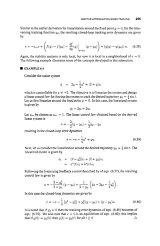 ADAPTIVE APPROXIMATION
BASED TRACKING 255
Similar to the earlier derivation for linearization around the fixed point y = 0, for the time-
varying tracking function Yd, the resulting closed-loop tracking error dynamics are given
by
Again, the stability analysis is only local, but now it is local in a neighborhood of e = 0.
The following example illustrates some of the concepts developed in this subsection.
EXAMPLE~A
Consider the scalar system
1
4
6 = 2y--y4+(2+y)21
which is controllable for y # -2. The objective is to linearize the system and design
a linear control law for forcing the system to track the desired trajectory Yd = $ sint.
Let us first linearize around the fixed point y = 0. In this case, the linearized system
is given by
Let a, be chosen as a
, = 1. The linear control law obtained based on the derived
linear system is
3 1
$1 = 2Yl +2211.
u = - i ( Y - y d ) + i $ d - Y d
resulting in the closed-loop error dynamics
(6.39)
1
i = - e - - 4
4Y +YU.
Next, let us consider the linearization around the desired trajectory Yd = 4sint. The
linearized model is given by
el = (2 - &el+ (2 +Yd)W
= a*(t)el +b*(t)ul.
Following the linearizing feedback control described by of eqn. (6.37), the resulting
control law is given by
In this case the closed-loop dynamics are given by
(6.40)
1
6 = -e - 2 (y4 - Y,") +Yi (y - Yd) + (y - Yd)u*
It is noted that if gd = 0 then the tracking error dynamics of eqn. (6.40) becomes of
eqn. (6.39). We also note that e = 0 is an equilibrium of eqn. (6.40); this implies
n
that if y(0) = Yd(0) then y(t) = Yd(t) for all t 2 0.
 