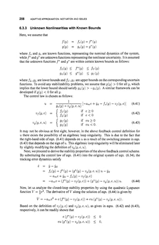 256 ADAPTIVE APPROXIMATION: MOTIVATIONAND ISSUES
6.3.3 Unknown Nonlinearitieswith Known Bounds
Here, we assume that
f(Y) = fo(Y) +f*(Y)
g(Y) = go(!/) +g*(y)
where f o and go are known functions, representing the nominal dynamics of the system,
while f* andg
' areunknown functionsrepresenting the nonlinear uncertainty. It is assumed
that the unknown functions f* and g* are within certain known bounds as follows:
fL(Y) L f*(Y) L fU(Y)
gL(Y) Ig'b) I 9U(Y)
where fL,gL are lower bounds and fu,
gu are upper bounds on the corresponding uncertain
functions. To avoid any stabilizability problems, we assume that g(y) > 0 for all y, which
implies that the lower bound should satisfy gL (y) > -g,(y). A similar framework can be
developed if g(y) < 0 for all y.
The control law is chosen as follows:
u =
if e > O
if e < O
(6.41)
(6.42)
(6.43)
It may not be obvious at first sight, however, in the above feedback control definition for
u there exists the possibility of an algebraic loop singularity. This is due to the fact that
the right-hand side of eqn. (6.41) depends on uas a result of the switching present in eqn.
(6.43) that depends on the sign of u.This algebraic loop singularity will be eliminated later
by slightly modifying the definition ofw,(y, e,u).
Next, we proceed to derive the stability properties of the above feedback control scheme.
By substituting the control law of eqn. (6.41) into the original system of eqn. (6.34), the
tracking error dynamics satisfy
& = 6- Yd
= f o b ) +f*(y) + (g*(y)- ug(y,esu)) 'U - 6 d
- ame+?id - fob)
- U U ~ ( Y ,
e )
= -ame +(f*(y) - u ~ f ( v ,
e ) )+(g*(y) - ugh,e.u))u. (6.44)
Now, let us analyze the closed-loop stability properties by using the quadratic Lyapunov
function V = ie2.The derivative of V along the solution of eqn. (6.44) is given by
V = --ame2 +e (f*(y) - q ( ~ ,
e ) )+eu (g*(y)- ug(y,e.u))
.
Based on the definition of ~ f ( y ,
e) and ug(y,e, u),
as given in eqns. (6.42) and (6.43),
respectively, it can be readily shown that
e (f*(Y) - Vf(Y3 el) I 0
eu(g*(y) - V g ( Y l l . , ~ ) ) 5 0,
 