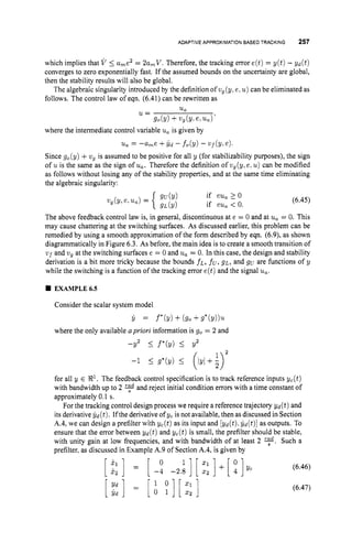 ADAPTIVE APPROXIMATIONBASED TRACKING 257
which implies that V 5 u,e2 = 2a,V. Therefore, the tracking error e(t)= y(t) - yd(t)
converges to zero exponentially fast. If the assumed bounds on the uncertainty are global,
then the stability results will also be global.
The algebraic singularity introduced by the definition of vg(y, e,u ) can be eliminated as
follows. The control law of eqn. (6.41)can be rewritten as
u,
u =
go(Y) +v g (Y.e, u a ) '
where the intermediate control variable u, is given by
'% = - h e +$d - fo(y) - v
U
f (3'. e ) ,
Since go(y) +vg is assumed to be positive for all y (for stabilizability purposes), the sign
of u is the same as the sign of u,. Therefore the definition of wg(y,e. u) can be modified
as follows without losing any of the stability properties, and at the same time eliminating
the algebraic singularity:
(6.45)
The above feedback control law is, in general, discontinuous at e = 0 and at u, = 0. This
may cause chattering at the switching surfaces. As discussed earlier, this problem can be
remedied by using a smooth approximation of the form described by eqn. (6.9),as shown
diagrammatically in Figure 6.3. As before, the main idea is to create a smooth transition of
vf and wg at the switching surfaces e = 0 and u, = 0. In this case, the design and stability
derivation is a bit more tricky because the bounds f ~ ,
fu,
gL, and gu are functions of y
while the switching is a function of the tracking error e(t)and the signal u,.
EXAMPLE6.5
Consider the scalar system model
c = f*(Y) + (90+g*(y))u
where the only available apriori information is go = 2 and
-Y2 5 f*(y) 5 Y2
for all y E 9
'
.
The feedback control specification is to track reference inputs yc(t)
with bandwidth up to 2 and reject initial condition errors with a time constant of
approximately 0.1 s.
For the tracking control design process we require a reference trajectory yd(t) and
its derivativeIjd (t).If the derivativeof ycis not available, then as discussed in Section
A.4, we can design a prefilter with yc(t) as its input and [ y d ( t ) %
y d ( t ) ] as outputs. To
ensure that the error between yd(t) and yc(t) is small, the prefilter should be stable,
with unity gain at low frequencies, and with bandwidth of at least 2 y.
Such a
prefilter, as discussed in Example A.9 of Section A.4, is given by
[ ::] = [-I: -2.:] [::I+[ :Iyc (6.46)
(6.47)
[;:I = [t :I[::]
 