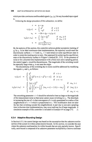 258 ADAPTIVE APPROXIMATION: MOTIVATIONAND ISSUES
which provides continuous and bounded signals (Yd, &) for any bounded input signal
Yc.
Following the design procedure of this subsection, we define
e = Y - Y d
if e > _ O
if e < O
2
1
, = -lOe +$d - vf(y,e)
u,
u =
2 +vg(Y1 e,u,).
By the analysis of this section, this controller achieves global asymptotic tracking of
Yd by y. In an ideal continuous-time implementation, the trajectory would reach the
discontinuity surfaces e = 0 and eu, = 0 and remain at some equilibrium state in
order to retain the tracking emorat zero. Oneapproach for achieving this equilibrium
state at the discontinuity surface is Filippov's method [81, 2 131. In the presence of
noise or for a discrete-time implementation with a finite (non-zero) sampling period,
the control signal uwould be discontinuous. The magnitude of the switching would
be especially large when yc is not near the origin.
The discontinuity of the switching due to noise could be addressed by modifying
the signals v ~ f
and vg as follows:
if e > E
vf(Yle) = {$(y2(e+E)-y2(&-e)) if lei<&
-Y2 if e < -E
(IYl + f ) 2 if eu, > E
1 ((lyl +$ ) 2 (eu, +E ) - 1.0
( E - eu,) if leu,l< E
if eu, < -E.
)
The smoothing parameter E > 0 should be selected at least as large as the magnitude
of the measurement noise so that noise cannot cause switching in V U ~ .
The drawback
to increasing the size of E is that convergence of e is only guaranteed to a radius of the
neighborhood of e = 0 which is proportional to E. This modification does not alter
the fact that switching outside this neighborhood, in part due to non-zero sampling
time in discrete-time implementations, may occur and may be of large magnitude. A
simulation example of this controller is included in Example 6.9 on page 272. A
Vg(Y,e,'Ua) =
-1.0
6.3.4 Adaptive Bounding Design
In Section 6.3.3, the control design was based on the assumption that the unknown nonlin-
earities of the system lie within certain known bounds. In this section, we consider the case
where the unknown nonlinearities lie within bounds that are only partially known. Specif-
ically, each bound is composed of an unknown parameter multiplied by a known nonlinear
 