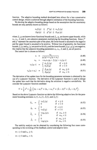 ADAPTIVE APPROXIMATION BASEDTRACKING 259
function. The adaptive bounding method developed here allows for a less conservative
control design, which is achieved through adaptive estimation of the bounding functions.
We develop the adaptive bounding design based on the assumption that the uncertainty
bounds are only partially known as follows:
Qlfl(Y) I f*(v) 5 %fu(Y)
Plgl(Y) I g*(y) I Pugu(9)
where fi, g1 are known lower functional bounds and fu, gu are known upper bounds, while
011, cyu, pl and PU are unknown parameters multiplying the bounding functions. Since f*
and g
' represent the uncertain part of the plant, the lower bound is assumed to be negative
and the upper bound is assumed to be positive. Without loss of generality, the functional
bounds fu (y) and gu (y) are positive for all y and the lowerbounds fi (y), g1(y) arenegative;
this implies that the unknown bounding parameters 01, ou,
,8l and pu are all positive.
The control law is chosen as follows:
(6.48)
u, = --ame+Yd - fo(Y) - 2.'f(Y, e ) (6.49)
Ua
g o b ) +ug(y!e,ua)
u =
(6.50)
(6.51)
The derivation of the update laws for the bounding parameter estimates is obtained by the
use of a Lyapunov function. The derivative of the Lyapunov function is used to design
the update laws such that the derivative along the solutions is negative semidefinite. We
consider the Lyapunov function candidate
Based on the above Lyapunov function we derive the following adaptive laws for the para-
meter bounding estimates &@),b,(t), /?l(t),
and P,(t):
0 if e > O
if e < O
(6.52)
(6.53)
(6.54)
(6.55)
The stability analysis can be obtained by considering the following four cases corre-
e 2 0 and u, 1 0;
e 2 0 and ua < 0;
sponding to the switching of the feedback control and adaptive laws:
 