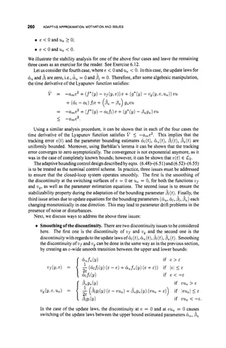 260 ADAPTIVE APPROXIMATION:MOTIVATIONAND ISSUES
e < O a n d u a > O ;
e < 0 and ua < 0.
We illustrate the stability analysis for one of the above four cases and leave the remaining
three cases as an exercise for the reader. See Exercise 6.12.
Let us consider the fourth case, where e < 0 and u, < 0. In this case, the update laws for
&
, and b
l are zero, i.e., &
, = 0 and fiL = 0. Therefore, after some algebraic manipulation,
the time derivative of the Lyapunov hnction satisfies:
Using a similar analysis procedure, it can be shown that in each of the four cases the
time derivative of the Lyapunov function satisfies V 5 -a,e2. This implies that the
tracking error e(t)and the parameter bounding estimates &l(t),
&(t), &(t),fiu(t)are
uniformly bounded. Moreover, using Barbglat’s lemma it can be shown that the tracking
error converges to zero asymptotically. The convergence is not exponential anymore, as it
was in the case of completely known bounds; however, it can be shown that e(t)E La.
The adaptiveboundingcontrol design describedbyeqns. (6.48X6.51)and(6.52X6.55)
is to be treated as the nominal control scheme. In practice, three issues must be addressed
to ensure that the closed-loop system operates smoothly. The first is the smoothing of
the discontinuity at the switching surfaces of e = 0 or u, = 0, for both the functions v ~ f
and wg,as well as the parameter estimation equations. The second issue is to ensure the
stabilizability property during the adaptation of the bounding parameter (t).Finally, the
third issue arises due to update equations for the bounding parameters (&, &,bl,b,) each
changing monotonically in one direction. This may lead to parameter drift problems in the
presence of noise or disturbances.
Next, we discuss ways to address the above three issues:
Smoothing of the discontinuity. There are two discontinuity issues to be considered
here. The first one is the discontinuity of wf and wg and the second one is the
discontinuitywith regards to theupdate laws of&l(t),&,(t),pl(t),/?,(t). Smoothing
the discontinuity of ufand vg can be done in the same way as in the previous section,
by creating an &-widesmooth transition between the upper and lower bounds:
if e > c
-(&MY) ( E - e ) +&fu.(Y) (e+4) if lel 5 E
bug21(Y)
- ( i g l ( y ) ( E - eu,) +PZLsu(Y)
(eufl
+E ) ) if leu,~5 E
P1sr(Y)
if e < --E
if eu, > E
vf(Yle) =
if eu, < -E.
{ :
E
wg(~.e,u,) =
In the case of the update laws, the discontinuity at e = 0 and at eu, = 0 causes
switching of the update laws between the upper bound estimated parameters &
,
, p,
 