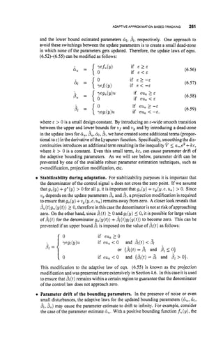 ADAPTIVE APPROXIMATIONBASED TRACKING 261
and the lower bound estimated parameters til, f i i , respectively. One approach to
avoid these switchings between the update parameters is to create a small dead-zone
in which none of the parameters gets updated. Therefore, the update laws of eqns.
(6.52X6.55) can be modified as follows:
(6.56)
(6.57)
(6.58)
(6.59)
where E > 0 is a small design constant. By introducing an €-wide smooth transition
between the upper and lower bounds for v ~ f
and vg and by introducing a dead-zone
in the update laws for &
,
, b,, &,bl, we have created some additional terms (propor-
tional toc)inthe derivativeofthe Lyapunovfunction. Specifically,smoothing the dis-
continuities introduces an additional term resulting in the inequality V 5 a,e2 +k€,
where k > 0 is a constant. Even this small term, ICE, can cause parameter drift of
the adaptive bounding parameters. As we will see below, parameter drift can be
prevented by one of the available robust parameter estimation techniques, such as
a-modification, projection modification, etc.
Stabilizability during adaptation. For stabilizability purposes it is important that
the denominator of the control signal udoes not cross the zero point. If we assume
that g,(y) +g*(y) > 0 for all y, it is important that g,(y) +vg(yle,u,) > 0. Since
vg depends on the update parameters duand bl, a projection modification is required
to ensure that g,(y) +v, (y,elu,)remains away from zero. A closer look reveals that
fi, (t)gu(y(t)) 2 0, therefore inthis case the denominator is not atriskofapproaching
zero. On the other hand, since 8
1(t)2 0 and gl(y) 5 0, it is possible for large values
of BL(t)for the denominator g,(y(t)) +bl(t)gl(y(t)) to become zero. This can be
prevented if an upper bound pl is imposed on the value of bl(t)as follows:
0 if eu, 2 0
if eu, < 0 and bl(t)< jl
and {&(t)= pi and bl> 0
)
.
or {bl(t)
= PL and j l 5 0}
if eua < 0
This modification to the adaptive law of eqn. (6.55) is known as the projection
modification and was presented more extensively in Section 4.6. In this case it is used
to ensure that B
1 (t)remains within a certain region to guarantee that the denominator
of the control law does not approach zero.
0 Parameter drift of the bounding parameters. In the presence of noise or even
small disturbances, the adaptive laws for the updated bounding parameters (ti,, 61,
f i l , b,) may cause the parameter estimate to drift to infinity. For example, consider
the case of the parameter estimate ti,. With a positive bounding function f,(y), the
 