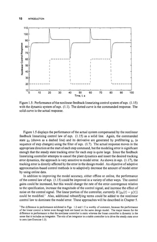 10 INTRODUCTION
Figure 1.5: Performance of the nonlinear feedbacklinearizing control system of eqn. (1.15)
with the dynamic system of eqn. (1.1). The dotted curve is the commanded response. The
solid curve is the actual response.
Figure 1.5 displays the performance of the actual system compensated by the nonlinear
feedback linearizing control law of eqn. (1.15) as a solid line. Again, the commanded
state ~d (shown as a dashed line) and its derivative are generated by prefiltering yc (a
sequence of step changes) using the filter of eqn. (1.7). The actual response moves in the
appropriate direction at the start of each step command, but the modeling error is significant
enough that the steady state tracking error for each step is quite large. Since the feedback
linearizing controller attempts to cancel the plant dynamics and insert the desired tracking
error dynamics, the approach is very sensitive to model error. As shown in eqn. (1.17), the
tracking error is directly affected by the error in the design model. An objective of adaptive
approximation-based control methods is to adaptively decrease the amount of model error
by using online data.
In addition to improving the model accuracy, either offline or online, the performance
of the control law of eqn. (1.15) could be improved in a variety of other ways. The control
gains could be increased, but this would change the rate of the error convergence relative
to the specification, increase the magnitude of the control signal, and increase the effect of
noise on the control signal. The linear portion of the controller, currently K(yd(t)- y ( t ) )
could be modified.' Also, additional robustifying terms could be added to the nonlinear
control law to dominate the model error. These approaches will be described in Chapter 5.
'The difference in performance exhibited in Figs. 1.2 and 1.5 is worthy of comment, because the performance
of the linear control is better even though both are based on the same design model. The major reason for the
difference in performance is that the nonlinear controller is static whereas the linear controller is dynamic in the
sense that it includes an integrator. The role of an integrator in a stable controller is to drive the steady state error
to zero (see Exercise 1.3).
 