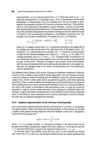 262 ADAPTIVE APPROXIMATION: MOTIVATION AND ISSUES
right-hand side ref,(g) is strictly positive for e > 0, which may cause &(t)+ 03
unless the tracking error e(t)converges to zero. Now, in the presence of even small
disturbances or measurement noise, the tracking error will not converge to zero,
therefore the parameter estimate will continue to increase with time. This problem,
which is well understood in the adaptive control literature, is known as parameter
drift,andhas been discussed in Section 4.6. Parameter drift canbe prevented by using
one of the available robust parameter estimation techniques that have been discussed
in Chapter 4, such as projection modification, a-modification, dead-zone, etc. For
example, if we use the a-modification, the update law for 8,will become:
where &
: is a design constant and a(t)is a parameter that adjusts the magnitude of
the leakage term (the second term of the right-hand side of the adaptive law). For
simplicity, o(t)is often chosen tobe aconstant o(t)= a. However, it is alsopossible
to select a more advanced leakage term, where a(t)= 0 for 5 M , where M is
a design parameter, and o(t)= u for 6, > M . If instead of the a-modification we
use a dead-zone, then the resulting adaptive laws will look similar to those described
by eqns. (6.56H6.59). Therefore, the adaptive laws of eqns. (6.56H6.59) address
both the issue of parameter drift and smoothing the discontinuity in the update law.
However, the designer needs to be careful in selecting the size of the dead-zone,
which is denoted by E.
The feedback control design of this section illustrates an important component of adaptive
control as well as adaptive approximation based approaches: first, the designer proceeds
to derive an adaptive scheme (including both the feedback control law and the parameter
updates laws), which is stable under certain assumptions (typically, under ideal operating
conditions). Then, in order to address the nonideal case, a set of modifications are proposed.
These modifications may include smoothing the feedback control law,making the adaptive
law robust with respect to disturbances and measurement noise, or using the projection
algorithm in order to prevent certain parameters from entering an undesired region (for
example, a region that makes the denominator of the feedback control function approach
zero). In the literature, these modifications are sometimes developed in an ad hoc fashion
but often they are rigorously designed and analyzed.
6.3.5 Adaptive Approximationof the UnknownNonlinearities
Now,we proceed to approximatingthe unknown nonlinearities f*(y) andg*(y) using adap-
tive approximation models and employing learning methods. In this section, we consider
a slightly more general tracking objective where the feedback control law is designed to
track the filtered tracking error
e F ( t ) = e(t)+cJ: e(T)dT,
where c 2 0 is a design constant. As discussed in Chapter 5, the filtered error can be
thought of providing a proportional integral (PI) control objective. In the special case that
c = 0, then the filtered error is equal to the standard tracking error e = y - Y d .
To illustrate some of the stability issues that may arise, we first consider the simpler
case where both f*(y) and g* (y) can be approximated exactly by linearly parameterized
t
 