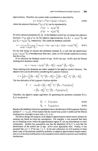 ADAPTIVEAPPROXIMATIONBASEDTRACKING 263
approximators. Therefore, the system under consideration is described by
i = fo(Y) +f*(y) +(go(Y) +9*(Y))u.
where the unknown functions f*(y),g*(y) can be represented by
(6.60)
f*(Y) = 4f(dT@j
g*(?/) = $g(dTe;
for some unknown parameters e;, 0;. In the feedback control law we replace the unknown
functions f*(y) and g*(y) by the adaptive approximations f(y,ef) = $ f ( ~ ) ~ h f
and
i ( y ,8,) = $,(~)~e,,
respectively. This yields the feedback controller
For the time being we assume that parameter estimate 8, is such that the denominator
go(y) +$,(y)T8, is bounded away from zero. Later, we will include conditions to ensure
that this is true.
If we substitute the feedback control of eqn. (6.61) into eqn. (6.60), then the filtered
tracking error dynamics satisfy
These tracking error dynamics are rather standard in the adaptive control literature. The
adaptive laws can be derived by considering the Lyapunov function
The time derivative of the Lyapunov function satisfies
V = -a,e$ + (8, - ~ j ) ~
r;' (i4
-rfOf(Y)cF)
+ (ey - ey)Tr;l (ex - rgOg(Y)tFu)
.
Therefore, the adaptive update algorithms for generating the parameter estimates 8f(t),
6, (t)are given by
ef = rf$f(Y)eF (6.62)
8, = rg$,(y)em. (6.63)
Based onthe feedback control law andadaptive laws,the derivativeoftheLyapunovfunction
satisfies V = -ame$, which implies that the closed-loop system is stable and the filtered
tracking error converges to zero with e p ( t ) E Gz.
The above design and analysis of an adaptive approximation based control scheme for
tracking was based on some key assumptions. For example, it was assumed that there
are no modeling errors within the approximation region 23,nor any disturbances or noise
components. Another key assumption was that the adaptation of eg(t)is such that the
denominator of the control law in eqn. (6.61) never approaches zero. Finally, it was
assumed that z(t) E 2, for any t 2 0. In the next subsection we will examine in more
detail some of the potential instability problems in adaptive approximation based control,
and we will develop modifications to the standard control schemeto prevent such instability
mechanisms.
 