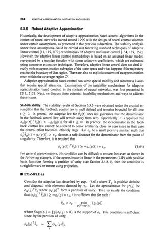 264 ADAPTIVE APPROXIMATION:MOTIVATIONAND ISSUES
6.3.6 Robust Adaptive Approximation
Historically, the development of adaptive approximation based control algorithms in the
context of neural networks started around 1990with the design of neural control schemes
under certain assumptions, as presented in the previous subsection. The stability analysis
under these assumptions could be camed out following standard techniques of adaptive
linear control [I 1, 119, 1791or techniques of adaptive nonlinear control [134, 139, 1591.
However, the adaptive linear control methodology is based on an assumed linear model,
represented by a transfer function with some unknown coefficients, which are estimated
using parameter estimation techniques. Therefore, adaptive linear control does not deal di-
rectly with an approximation subregion of the state-space and what happens if the trajectory
reaches the boundary of that region. There arealso no explicit concerns ofan approximation
error within the coverage region V.
Adaptive approximation based control has some special stability and robustness issues
that require special attention. Examination of the instability mechanisms for adaptive
approximation based control, in the context of neural networks, was first presented in
[211, 2121. Next, we discuss these potential instability mechanisms and ways to address
these issues.
Stabilizability. The stability results of Section 6.3.5 were obtained under the crucial as-
sumption that the feedback control law is well defined and remains bounded for all time
t 2 0. In general, the adaptive law for e,(t) does not guarantee that the denominator
in the feedback control law will remain away from zero. Specifically, it is required that
dg(y(t))TOg(t) > -g,(y(t)) for all t 2 0. In practice, the denominator in the feed-
back control law cannot be allowed to come arbitrarily close to zero since in that case
the control effort becomes infinitely large. Let E, be a small positive number such that
$:eg(t) +g,(y(t)) > cg, denotes a safe distance for the denominator from the point of
singularity. Therefore, it is required that
(6.64)
For general approximators, this condition can be difficult to ensure; however, as shown in
the following example, if the approximator is linear in the parameters (LIP) with positive
basis functions forming a partition of unity (see Section 2.4.8.1), then the condition is
straightforward to ensure using projection.
EXAMPLE6.6
Consider the adaptive law described by eqn. (6.63) where I
?
, is positive definite
and diagonal, with elements denoted by "/2. Let the approximator for g*(y) be
$ , ( ~ ) ~ e ,
where C$,(P)~ form a partition of unity. Then to satisfy the condition
that $g(y)Te,(t) 2 -go(y) +E ~ ,
it is sufficient that for each i
where Supp(C$i)= {y i@i(y)> 0 ) is the support of qi. This condition is sufficient
since, by the partition of unity,
 
