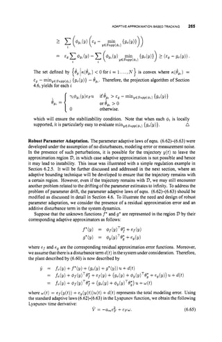 ADAPTIVE APPROXIMATIONBASEDTWCKING 265
The set defined by 0 for i = 1 . ..,N } is convex where ~ ( l ~ , )
=
E~ - miny,supp($,){go(y)} - Ogt. Therefore, the projection algorithm of Section
4.6, yields for each i
YP4gt(Y)eF'IL if& > €9 - miny,supp(qL) {go(!/)}
or gg, > o
otherwise.
@
,
, =
which will ensure the stabilizability condition. Note that when each c$~
is locally
supported, it is particularly easy to evaluate minyEsupp(~L)
{go(y)}. a
Robust Parameter Adaptation. The parameter adaptive laws of eqns. (6.62)-(6.63) were
developed under the assumption of no disturbances, modeling error or measurement noise.
In the presence of such perturbations, it is possible for the trajectory y(t) to leave the
approximation region V,
in which case adaptive approximation is not possible and hence
it may lead to instability. This issue was illustrated with a simple regulation example in
Section 6.2.5. It will be further discussed and addressed in the next section, where an
adaptive bounding technique will be developed to ensure that the trajectory remains with
a certain region. However, even if the trajectory remains with 23,we may still encounter
another problem related to the drifting of the parameter estimates to infinity. To address the
problem of parameter drift, the parameter adaptive laws of eqns. (6.62)-(6.63) should be
modified as discussed in detail in Section 4.6. To illustrate the need and design of robust
parameter adaptation, we consider the presence of a residual approximation error and an
additive disturbance term in the system dynamics.
Suppose that the unknown functions f* and g* are represented in the region V by their
corresponding adaptive approximators as follows:
f'h) = Pf(Y)T@; +ef(Y)
g*(y) = @g(dT@; +eg(v)
where e f and eg are the corresponding residual approximation error functions. Moreover,
we assumethat there isadisturbance termd(t)inthe system under consideration. Therefore,
the plant described by (6.60) is now described by
y = fo(Y) +f*(Y)+ ( g o b ) +g*(y))'IL+
= fo(Y) +@f(Y)TQj +ef(Y)+ (go(!/)+%mTe; +eg(y)) '1L +4 t )
fo(Y) +4f(dT@j
+ (go(Y) + @,(dT@,*)
'IL +4 )
=
where d(t)= ef(y(t)) +e,(y(t))u(t) +d ( t ) represents the total modeling error. Using
the standard adaptive laws (6.62)-(6.63) in the Lyapunov function, we obtain the following
Lyapunov time derivative:
V = -a,e$ +e F d . (6.65)
 