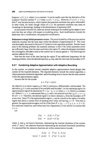 266 ADAPTIVEAPPROXIMATION:MOTIVATION AND ISSUES
Suppose Iu(t)I 5 3,where 3 is a constant. It can be readily seen that the derivative of the
Lyapunov function satisfies V 5 0 when ( e F ( t ) l > G/am. However, if leF(t)l < G/am
then V may become positive, which implies the parameter estimates may grow unbounded.
In other words, for small enough values of e F ( t ) the parameter estimates may keep on
increasing (or decreasing), leading to the phenomenon of parameter drift.
As discussed in Section4.6,there are several techniques for modifying the adaptive laws
such that they are robust with respect to modeling errors. Such modifications include the
dead-zone, the a-modification, the projection modification.
Robustnesstolargeinitialparametererrors. The proof of stability of the previous section
implicitly assumes that the state stays within the domain of approximation D.This issue
was thoroughly discussed in Section6.2.5relative to the regulation problem. Similar issues
arise in the tracking problem; the essential summary is that if the initial parameter errors
are sufficientlylarge, then the state could leavethe region D,unless the designer anticipates
this contingency and adds a term to the control law to ensure against it. The following two
sections address this issue.
Note that the issue of the state leaving the region D has additional importance for the
tracking problem, since the desired trajectory yd may take the state near the boundary of D.
6.3.7 Combining Adaptive Approximation with Adaptive Bounding
In this section, we present several complete adaptive approximation based designs that
contain all the required elements. The required elements include the control algorithm, a
robust parameter estimation algorithm, and a bounding term to ensure that the state remains
within the approximation region.
Assume that for the system
j, = f(Y) +d Y ) U
the objective is to track a signal y d ( t ) that is continuous, differentiable, and bounded. The
derivative G d ( t ) is also assumed to be available and bounded. Let the operating region (or
approximation region) be denoted by '
D = {y ( (yl 5 a }where CY > 0, which is a compact
set. Define 0 < p < 01, and assume that yd, p, and a are selected such that Igd(t)l < a -p,
for all t > 0. Therefore, the desired signal is at least a distance p from the boundary of D
at any time. Since 2,is the approximation region, p can be viewed as the radius of a safety
region that allows a certain level of tracking error while still having y E D.Note that in
general, the approximation region will be of the form D = {y I -p 5 y 5 CY; a,p > 0).
For notational simplicity, and without any loss of generality, in this section we assume that
p = O1.
Let
where fo and go are known functions, representing the nominal dynamics of the system,
while f
' and g' are unknown functions representing the nonlinear functional uncertainty.
It is assumed that the unknown functions are within certain known bounds:
 