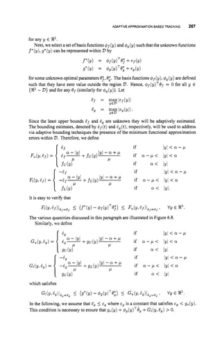 ADAPTIVE APPROXIMATIONBASEDTRACKING 267
for any y E !R1.
f*(y),g*(y) can be represented within V by
Next, we select a set ofbasis functions 4f(y) and #,(y) suchthat the unknown functions
f*(Y) = 4p(?dT@;+e f b )
g*(Y) = @g(dTe; +e g b )
for some unknown optimal parameters O;, 0;. The basis functions q5f (y), 4
,(y) are defined
such that they have zero value outside the region 2
)
. Hence, @f(y)T@f
= 0 for all y E
{!R1- 2
)
) and for any @f (similarly for @
, (v)).Let
&f = I$$ef(Y)l
e, = FEgeg(Y)l.
Since the least upper bounds &f and Z
, are unknown they will be adaptively estimated.
The bounding estimates, denoted by &f(t)
and Sg(t), respectively, will be used to address
via adaptive bounding techniques the presence of the minimum functional approximation
errors within V.Therefore, we define
if IYI < Q - P
if a < jyi
if
+ f u ( y ) ' ~ ' - ~ + ~ if a-,u< lyl < a
if a - p < lyl<cr
if Q < /y/.
P
IYI < 0 - P
' Y ' - ~ + P
It is easy to verify that
wY,+)l@,,e, I
@*(!A - 4f(dTOj) 5 Fu(Y,+)/+E, : VY E 32l.
The various quantities discussed in this paragraph are illustrated in Figure 6.8.
Similarly, we define
if IYl < ff - P
GU(Y! %) =
if a < IyI
if IYI < ff - P
if Q < /y/
which satisfies
G1(Y!%7)I&9=dp
5 (g*(Y) - 4gcY)'e;) I
GU(Y!%)l@g=Eg i
VY E gl.
In the following, we assume that Z
, 5 E, where E~ is a constant that satisfies cg < g,(y).
This condition is necessary to ensure that g,(y) +@g(y)T6g
+Gl(y,Eg) > 0.
 