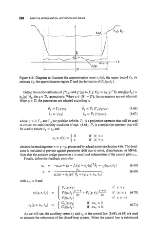 268 ADAPTIVEAPPROXIMATION:MOTIVATIONAND ISSUES
Figure 6.8: Diagram to illustrate the approximation error ef(y), the upper bound E f , its
estimate E f , the approximation region V and the derivation of F,(y: E f ) .
Definethe online estimates of f*(y) and g*(y) as f(y; 8,) = 4f(y)T8f and g(y;8,) =
(p,(~)~8,,
for y E V ,
respectively. When y E {iR1 - V},
the parameters are not adjusted.
When y E V,
the parameters are adapted according to
ef = r f 4 f e d 8, = Pl (rg4gedu) (6.66)
if = +dl hg = p'2(yledul) t (6.67)
where y > 0, rf and I?, are positive definite, Pl is a projection operator that will be used
to ensure the stabilizability condition of eqn. (6.64), P
2 is a projection operator that will
be used to ensure 2, < E~ and
denotesthe tracking error e = y -yd processed by adead-zone (see Section4.6). The dead-
zone is included to prevent against parameter drift due to noise, disturbances, or MFAE.
Note that the positive design parameter E is small and independent of the control gain a,.
Finally, define the feedback controller
(6.68)
(6.69)
T -
u
, =
u =
- h e + i d - fo(Y) - @f(Y) of- uf (Yt e;ef)
%
go(y)+#,(~)~e, +ng(y,e,uu;gg)'
with a, > 0 and
if e > &
if /el < E (6.70)
if e < --E
& - e & + e
+ F , ( Y , E f ) T
(6.71)
As we will see, the auxiliary terms u f and vg in the control law (6.68), (6.69) are used
to enhance the robustness of the closed-loop system. When the control law is substituted
 
