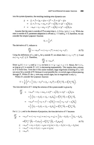 ADAPTIVEAPPROXIMATIONBASED TRACKING 269
into the system dynamics, the resulting tracking error dynamics are
= f o +f^+(go +8)u+(f*-f)+(g* - 9).
fo +f+u
,- uug +(f*- #ref)+(g* - @
,
)
u
-ame - Vf -uvg+(f*- $ref)+(g* - @,)u.
=
& =
Assume that the state is outside of V at some time tl 1 0 (i.e., Iy(tl)l > a).While the
state is outside of 77,parameter adaptation is off and $f = 0 and $g = 0; therefore, we can
consider the simple Lyapunov function
1
2
v1= - e2.
The derivative of V1 reduces to
(6.72)
dVi
-= -ame2 +e ( - ~ f +f*)+eu (-vg +g*) .
dt
Using the definitions of ufand u, for y outside V,
we obtain that e (-vf +f*) 5 0 and
eu (-wg +g*) 5 0. Therefore,
Since lyd(t)l < a - p and jy/ > a, we have lei = jy - Ydl > p > 0.Hence, fort 5 tl,
as long as y(t) is outside V,ie(t)l is decreasing exponentially. This implies that y returns
to V in finite time. Note that in this scalar example, large magnitude switching of vf will
not occur for y outside of V,
because it is not possible fore to switch signs without passing
through V.Within V,
the w ~ f
term may switch signs, but its magnitude is only df.
Within V,
consider the Lyapunov function
1
> .
v = - e2 +- ((6f - E ~ ) ~
+(6, - F,)~) +JTr-lJ
f f f +J;r;lJ,
2
Y 7
The time derivative of V along the solution of the system model is given by
_ -
-
dV
dt
-u,e2 - evf - euug +e ( f * -4Tijf)+e(g* - $,Te,)u
1
Y
+- ((zf - zf)if+ (e, - e,)i,) +#;rTGf +J?r;1eg
= -ame2 +e (-uf +f* - $ ~ i j f )+eu (-u, +g* - 4
:
~
~
)
(e, - af)if +(6, - ~ ~ ) i ~ )
+J;r;Gf +J;r;+,.
Y
For jel 2E, and in the absence of projection, the time derivative of V becomes
 
