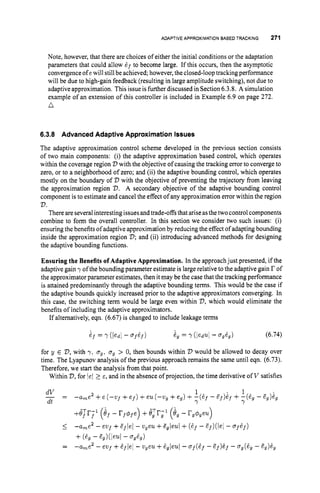 ADAPTIVEAPPROXIMATIONBASEDTRACKING 271
Note, however, that there are choices of either the initial conditions or the adaptation
parameters that could allow 6s to become large. If this occurs, then the asymptotic
convergenceof ewill stillbe achieved; however,the closed-loop tracking performance
will be due to high-gain feedback (resulting in large amplitude switching), not due to
adaptive approximation. This issue isfurtherdiscussed in Section6.3.8. A simulation
example of an extension of this controller is included in Example 6.9 on page 272.
n
6.3.8 Advanced Adaptive Approximation Issues
The adaptive approximation control scheme developed in the previous section consists
of two main components: (i) the adaptive approximation based control, which operates
within the coverage region V with the objective of causing the tracking error to converge to
zero, or to a neighborhood of zero; and (ii) the adaptive bounding control, which operates
mostly on the boundary of V with the objective of preventing the trajectory from leaving
the approximation region V. A secondary objective of the adaptive bounding control
component is to estimate and cancel the effect of any approximation error within the region
2
)
.
There are severalinteresting issues andtrade-offs that arise asthe two control components
combine to form the overall controller. In this section we consider two such issues: (i)
ensuringthe benefitsof adaptive approximation by reducing the effect of adaptingbounding
inside the approximation region 2);and (ii) introducing advanced methods for designing
the adaptive bounding functions.
Ensuring the Benefits of Adaptive Approximation. In the approach just presented, if the
adaptive gain yof the bounding parameter estimate is large relative to the adaptive gain r of
the approximatorparameter estimates, then it may be the case that the tracking performance
is attained predominantly through the adaptive bounding terms. This would be the case if
the adaptive bounds quickly increased prior to the adaptive approximators converging. In
this case, the switching term would be large even within V,which would eliminate the
benefits of including the adaptive approximators.
If alternatively, eqn. (6.67) is changed to include leakage terms
for y E V,
with y,u,, u, > 0, then bounds within V would be allowed to decay over
time. The Lyapunov analysis of the previous approach remains the same until eqn. (6.73).
Therefore, we start the analysis from that point.
Within V,
for lei 2 E, and in the absence of projection, the time derivative of V satisfies
2 1 . 1
dV
dt Y Y
- -a,e +e (-vf +ef) +eu (-21, +e,) +-(Zf - af)Ef +-(Eg - a,)&,
- -
 