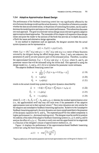 FEEDBACK CONTROL APPROACHES 11
1.3.4 Adaptive Approximation Based Design
The performance of the feedback linearizing control law was significantly affected by the
error between the design model and the actual dynamics. It istherefore ofinterest to consider
whether the data accumulated online, in the process of controlling the system, can be used to
decrease the modelingerror and improve the control performance. This subsection discusses
one such approach. The goal isto motivate various design issues relevant to generic adaptive
approximation-based approaches. The remainder ofthis chapterwill expand on thesedesign
issues and point the reader to the sections of the book that provide an in-depth discussion
of both the issues and alternative design approaches.
In one method to implement such an approach, the designer assumes that the actual
system dynamics can be represented as
?dt)= f(Y(t)) +g(y(t))u(t), (1.18)
where f(y) = (87)T$(y) and g(v) = (O;)Tq5(y) and $(y) is a vector of basis functions
selected by the designer during the offline design phase. Since f and g are unknown, the
parameters 0; and 0; are also unknown and will be estimated online. Therefore, we define
the approximated functions f(y) = OT$(y) and i(y) = O;$(y), where €Jf and 0, are
parameter vectors that will be estimated using the online data. One approach to using the
design model (i.e., fo and go of (1.2)) is to initialize the parameter vector estimates.
The adaptive feedback linearizing control law
(1.19)
er = Yl5dY) (1.20)
4 7 = nuB$(y) (1.21)
1
u = ( 4 Y ) +Yd +0.2 (Yd - Y))
results in the actual closed-loop system having error dynamics described by
6 = -0.25 +BJ4(y) +B,T4(y)u +e4(y, u) (1.22)
8, = -Y154(Y) (1.23)
6, = -nu54(Y), (1.24)
where Of = 0; - Of,B, = t
9
; - B,, and e4(y, u ) denotes the residual approximation error
(i.e., the approximation error that may still exist even if the parameters of the adaptive
approximators were set to their optimal values).’ The 5 error dynamics are very similar for
the adaptive and nonadaptive feedback linearizing approaches. Relative to the nonadaptive
feedback linearizing approach, the error dynamics are more complicated due to the presence
of the dynamic equations for 8
, and 0, , The expected payoff for this added complexity is
higher performance (i,e,,decreased tracking error). The designer must be carehl to analyze
the stability ofthe state ofthe adaptive feedback linearizing system (i.e., 5,Of and 0,) and to
analyze the effect of e$(y, u). This term is rarely zero and the upper bound on its magnitude
is a function of the designer’s choice of approximation method (i.e., 4).
Figure 1.6 displays the performance of the approximation-based feedback linearizing
control law using the basis functions defined by
ZRigorousdefinitions of the optimal parameters and residual approximation error will be given in Section I 4.2.
 