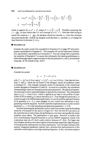 272 ADAPTIVEAPPROXIMATION:
MOTIVATION
AND ISSUES
E! 2
5 -a,e’ +a f - +a g g ,
4 4
62 2
which is negative for a
,
e
’ > p2, where p2 = af-$+u g f . Therefore, assuming that
E > &, we have shown that e(t)will converge to ie(t)l < E . Note that while trying to
ensure the condition E > &,the designer should not increase a
, since that increases
the system bandwidth. Instead, the designer could decrease a f ,decrease ug,or change the
basis functions to decrease Ef or Eg.
w EXAMPLE63
Consider the scalar system first considered in Example 6.5 on page 257 and subse-
quently reconsidered in Example 6.7. This example will use the same prior informa-
tion, specification, and prefilter as in Example 6.7. The only change that is required to
the controller of Example 6.7 to ensure that (ultimately) the tracking performance is
achieved through adaptive approximation isthat the parameters &f and gg be estimated
n
using eqn. (6.74) instead of eqn. (6.67).
I
EXAMPLE6.9
Consider the system
Ij = f*+(2+g*)u
with f * = iy’ sin (0.3~3)
and g’ = a (y2 +iyl) cos ( 0 . 0 5 ~ ~ ) .
Note that the func-
tions f * and g*,which are not known to the designer, satisfy all conditions stated
in Example 6.5. This example compares results of simulations of the closed-loop
systems designed in Examples 6.5 and 6.8. As much as is possible, the simulations
corresponding tothese twoexamples use the sameparameters. We specify all parame-
ters necessary to allow interested readers to replicate the simulation. The commanded
input is yc(t) = 9sin(0.2~t),
which is applied as an input to the prefilter of eqns.
(6.46X6.47) to obtain yd(t) and its derivative Ij(t).Even though this particular yc is
simple enough to be differentiated analytically, we use the prefilter approach because
of its generality (i.e., if yc were changed, no new control law derivations or pro-
gramming would be required). For both controller implementations we select control
parameter a, = 10.0 and smoothing and dead-zone parameter E = 0.05.
Variablesindicating the performance ofthe closed-loop system using the bounding
controller of Example 6.5 are shown in Figure 6.9. Only the first 20 s are shown as
the controller has no state; hence, the performance is not time varying after the initial
condition errors decay. The performance is quite good. However, to achieve this
level of performance required Simulink to use the ODE45 integration routine with
a maximum step size of 1.Oe-4 s and a relative tolerance of 1.Oe-6. For larger step
size orhigher tolerance, the control signal contained large-magnitude, high-frequency
switching and the tracking error increases significantly. Such stringent settings of the
numeric integration parameters indicate that a discrete-time implementation of this
controller would require a very high sampling frequency. In fact, simulation analysis
 