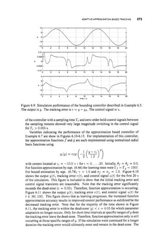ADAPTIVEAPPROXIMATION
BASED TRACKING 273
2. -5
l
:
0 2 4 6 8 10 12 14 16 18 20
-10
0 2 4 6 8 10 12 14 16 16 20
4 1 I
I I
0 2 4 6 6 10 12 14 16 18 20
-4 1
time, t s
Figure 6.9: Simulation performance of the bounding controller described in Example 6.5.
The output is y. The tracking error is e = y - Y d . The control signal is u.
of the controller with a sampling time T, and zero-order-hold control signalsbetween
the sampling instants showed very large magnitude switching in the control signal
for T, > 0.005 s.
Variables indicating the performance of the approximation based controller of
Example 6.7 are show in Figyes 6.10-6.13. For implementation of this controller,
the approximation fknctions f and g are each implemented using normalized radial
basis functions using
with centers located at c, = -10.0 +z for z = 0. .. . .20. Initially, Of = Og = 0.0.
For function approximation by eqn. (6.66) the learning rates were I
?
, = rg= 1001.
For bound estimation by eqn. (6.74), = 1.0 and of = og = 1.0. Figure 6.10
shows the output y(t), tracking error e(t),and control signal u(t)for the first 20 s
of the simulation. This figure is included to show that the initial tracking error and
control signal transients are reasonable. Note that the tracking error significantly
exceeds the dead-zone (E = 0.05).Therefore, function approximation is occumng.
Figure 6.11 shows the output y(t), tracking error e(t),and control signal u(t)for
t E [80.100].
This figure show that as learning progresses. the increased function
approximation accuracy results in improved control performance as exhibited be the
decreased tracking error. Note that for the majority of the time shown in Figure
6.11,the tracking error is within the dead-zone lyl < c^ = 0.05 for which parameter
adaptation no longer occurs. Only for short time intervals at specific ranges of y does
the tracking error leave the dead-zone. Therefore, function approximation only is still
occurring at those specific ranges of y. If the simulation were continued for a longer
duration the tracking error would ultimately enter and remain in the dead-zone. The
 