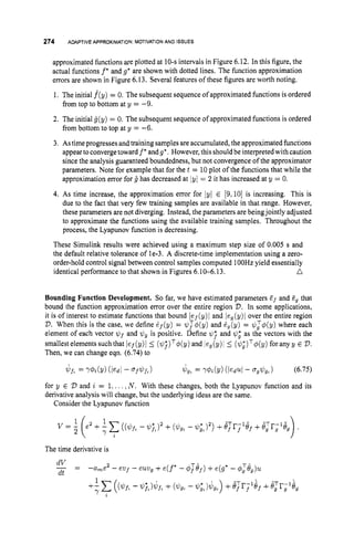 274 ADAPTIVEAPPROXIMATION:
MOTIVATION
AND ISSUES
approximated functions are plotted at 10-sintervals in Figure 6.12. In this figure, the
actual functions f *and g" are shown with dotted lines. The function approximation
errors are shown in Figure 6.13. Several features of these figures are worth noting.
1. The initial f(y) = 0. The subsequent sequence of approximated functions is ordered
from top to bottom at y = -9.
2. The initial g(y) = 0. The subsequent sequence of approximated functions is ordered
from bottom to top at y = -6.
3. Astimeprogresses andtraining samplesare accumulated, the approximated functions
appeartoconvergetoward f
' and9'. However, this shouldbeinterpreted with caution
since the analysis guaranteed boundedness, but not convergence of the approximator
parameters. Note for example that for the t = 10plot of the functions that while the
approximation error for 4 has decreased at jyl = 2 it has increased at y = 0.
4. As time increase, the approximation error for lyI E [9,10]is increasing. This is
due to the fact that very few training samples are available in that range. However,
these parameters are not diverging. Instead, the parameters are beingjointly adjusted
to approximate the functions using the available training samples. Throughout the
process, the Lyapunov function is decreasing.
These Simulink results were achieved using a maximum step size of 0.005 s and
the default relative tolerance of le-3. A discrete-time implementation using a zero-
order-hold control signal between control samples computed 1OOHz yield essentially
n
identical performance to that shown in Figures 6.10-6.13.
Bounding Function Development. So far, we have estimated parameters E f and Eg that
bound the function approximation error over the entire region 2
7
.In some applications,
it is of interest to estimate functions that bound lef(y)I and leg(y)l over the entire region
V.When this is the case, we define df(y) = q!~;@(y) and Zg(y) = $T@(y) where each
element of each vector $ f and Gg is positive. Define @
; and $I,* as the vectors with the
smallestelementssuchthat ief(y)i 5 ($I;)T~(y) and leg(y)l 5 ($:)TC$(y) foranyy E 2
)
.
Then, we can change eqn. (6.74) to
for y E V and i = 1... . ,N . With these changes, both the Lyapunov function and its
derivative analysis will change, but the underlying ideas are the same.
Consider the Lyapunov function
The time derivative is
 