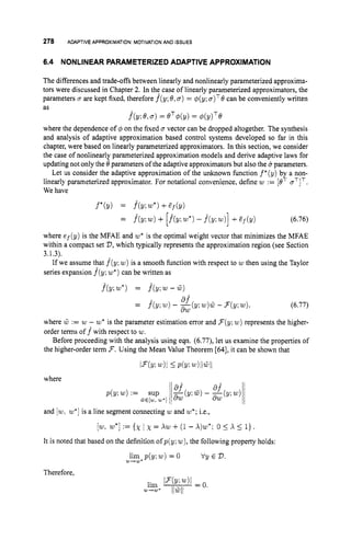 278 ADAPTIVE APPROXIMATION:MOTIVATION AND i s s m
6.4 NONLINEAR PARAMETERIZEDADAPTIVE APPROXIMATION
The differences and trade-offs between linearly and nonlinearly parameterized approxima-
tors were discussed in Chapter 2. In the case of linearly Parameterized approximators, the
parameters o are kept fixed, therefore f^(y;0,o) = @(y;u)TOcan be conveniently written
as
where the dependence of q5 on the fixed o vector can be dropped altogether. The synthesis
and analysis of adaptive approximation based control systems developed so far in this
chapter, were based on linearly parameterized approximators. In this section, we consider
the case of nonlinearly parameterized approximation models and derive adaptive laws for
updating not only the 0 parameters of the adaptive approximators but also the u parameters.
Let us consider the adaptive approximation of the unknown function f*(y) by a non-
linearly parameterized approximator. For notational convenience, define w := [BT oTlT.
We have
f^b;
030) = OT@(Y) = 4(y)TQ
f*(Y) = f^(y;w*)+Zf(Y)
= f ( y ;w)+ [h
w*)
- f ( y ;w
)
]+Ef(Y) (6.76)
where ef(y) is the MFAE and w*is the optimal weight vector that minimizes the MFAE
within a compact set V,
which typically represents the approximation region (see Section
3.1.3).
If we assume that f(y; w)is a smooth function with respect to w then using the Taylor
series expansion f(y; w")
can be written as
f^(y;w*) = f^(y;w-G)
(6.77)
where .W := w - 20* is the parameter estimation error and F ( y ; w)represents the higher-
order terms off with respect to w.
Before proceeding with the analysis using eqn. (6.77), let us examine the properties of
the higher-order term F.Using the Mean Value Theorem [64], it can be shown that
a?
f(y: w)- -(y; w)G -F(y;w).
aw
=
I n Y ; Ul)l IPb;w)llGll
where
and [w,
w*]
is a line segment connecting w and w*;
i.e.,
[w,
w*]
:={x 1 x = xw +(1 - X)w*; 05 x 5 l}.
It is noted that based on the definition ofp(y;w), the following property holds:
lim p(y:w) = 0 Vy E V.
W
'
W
'
Therefore,
 