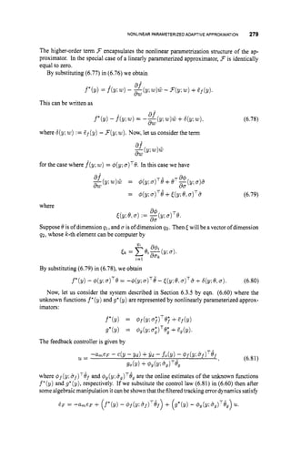 NONLINEAR PARAMETERIZED ADAPTIVE APPROXIMATION 279
The higher-order term 3encapsulates the nonlinear parametrization structure of the ap-
proximator. In the special case of a linearly parameterized approximator, 3is identically
equal to zero.
By substituting (6.77) in (6.76) we obtain
This can be written as
where 6(y;w) := Zf(y) -3(y;w).Now, let us consider the term
for the case where f(y; w)= $(y; a)'6. In this case we have
= 4(g;u ) ~ $
+((y; 6 , ~ ) ' s
(6.78)
(6.79)
where
J(y; 6,a):= 3 ( y ;0 ) ~ 6 .
Suppose 6 is of dimension 41, and u is ofdimension 4 2 . Then5will be a vector of dimension
42, whose k-th element can be computer by
dU
By substituting (6.79) in (6.78), we obtain
f*(y) - @(y; a
)
'
@ = -$(y; u ) ~ B
-J(y; 6,~ ) ~ i i
+b(y;8,u ) . (6.80)
Now, let us consider the system described in Section 6.3.5 by eqn. (6.60) where the
unknown functions f *(y) and g* (y) are represented by nonlinearly parameterized approx-
imators:
where @f(y: and '$g(y;bg)T8g
are the online estimates of the unknown functions
f*(y) and g*(y), respectively. If we substitute the control law (6.81) in (6.60) then after
some algebraicmanipulation it can be shownthat the filteredtracking error dynamics satisfy
 