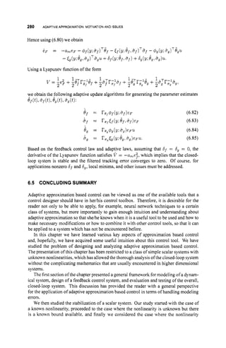 280 ADAPTIVE APPROXIMATION: MOTIVATIONAND ISSUES
Hence using (6.80) we obtain
we obtain the following adaptive update algorithms for generating the parameter estimates
6f(t),+ f ( t ) , 8,(t), &,(t):
(6.82)
(6.83)
(6.84)
(6.85)
Based on the feedback control law and adaptive laws, assuming that 6f = 6, = 0, the
derivative of the Lyapunov function satisfies V = -u,,e2f, which implies that the closed-
loop system is stable and the filtered tracking error converges to zero. Of course, for
applications nonzero 6fand 6
,
,local minima, and other issues must be addressed.
6.5 CONCLUDING SUMMARY
Adaptive approximation based control can be viewed as one of the available tools that a
control designer should have in herhis control toolbox. Therefore, it is desirable for the
reader not only to be able to apply, for example, neural network techniques to a certain
class of systems, but more importantly to gain enough intuition and understanding about
adaptive approximation so that sheihe knows when it is a useful tool to be used and how to
make necessary modifications or how to combine it with other control tools, so that it can
be applied to a system which has not be encountered before.
In this chapter we have learned various key aspects of approximation based control
and, hopefully, we have acquired some useful intuition about this control tool. We have
studied the problem of designing and analyzing adaptive approximation based control.
The presentation of this chapter has been restricted to a class of simple scalar systems with
unknown nonlinearities, which has allowed the thorough analysis of the closed-loop system
without the complicating mathematics that are usually encountered in higher dimensional
systems.
The first section of the chapter presented a general framework for modeling of a dynam-
ical system, design of a feedback control system, and evaluation and testing of the overall,
closed-loop system. This discussion has provided the reader with a general perspective
for the application of adaptive approximation based control in terms of handling modeling
errors.
We then studied the stabilization of a scalar system. Our study started with the case of
a known nonlinearity, proceeded to the case where the nonlinearity is unknown but there
is a known bound available. and finally we considered the case where the nonlinearity
 