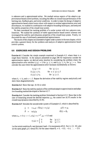 EXERCISESAND DESIGN PROBLEMS 281
is unknown and is approximated online. We studied various aspects of the adaptive ap-
proximation based control problem, including the effect on closed-loop performance of the
learning rate, feedback gain, and initial conditions. In order to make the design of adaptive
approximation based control more robust with respect to residual approximation error and
disturbances, we studied its combination with adaptive bounding techniques, and analyzed
the stability properties of the closed-loop system.
We then considered the tracking problem of a scalar system with two unknown non-
linearities. We studied the synthesis of stable approximation based control schemes and
investigated the stability and robustness properties of the closed-loop system. Finally, we
discussed the case of nonlinearly parameterized approximators.
The results of this chapter are extended tohigher-order systems in thenext chapter, which
provides a general theory for the synthesis and analysis of adaptive approximation based
control systems.
6.6 EXERCISES AND DESIGN PROBLEMS
Exercise 6.1 Consider the simple example examined in Example 6.3, where there is a
single basis function. In the analysis presented on page 246 for trajectories outside the
approximation region, we derived some intuition by considering the problem where the
approximation error satisfies Ef(y) = 0 for 1
9
1 5 a, and Ef(y) 5 k, for Iyi > a. Now
consider the case where the approximation error increases incrementally as follows:
Ef (Y)= 0
Pf(Y)I I kl
lEf(Y)I Ikz
for Iyl i a
for a 4 IYI I4
for IYI z 4,
where kl < kz and a < 4.Repeat the derivation of the stability regions analytically and
show them diagrammatically.
Exercise 6.2 Show that eqn. (6.16) is valid.
Exercise 6.3 Showthe stability analysis ofthecombined adaptive approximation and adap-
tive bounding method developed in Section 6.2.7.
Exercise 6.4 Consider the tracking problem formulated in Section 6.3.2. Show that in the
case of linearizing around the desired trajectory ~ d ,
the control law (6.37) results in the
closed-loop dynamics described by (6.38).
Exercise 6.5 Simulate the second-order system of Example 6.3, which is described by
Y = -amy - M Y ) +Ef (Y) Y(0)= Yo
8 = Y@(Y)Y e(0)= 80,
where a, = 0.4, y = 1,@(y)= e-Y2, yo = 0.5 and
Let the initial condition 80 vary between 0 and -2 in increments of 0.2. Fort E [0, 501,plot
on the same graph y(t) versus e(t)for the cases where 00 = 0, -0.2, -0.4,... - 2.0.
 