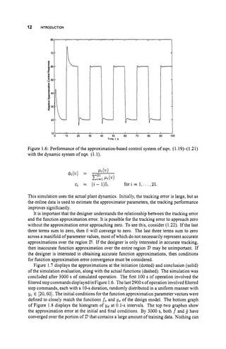 12 INTRODUCTION
80
40
4
P
20
i
0 10 20 30 40 50 60 70 80 90 100
Time, t, s
Figure 1.6: Performance of the approximation-based control system of eqn. (1.19)-(1.21)
with the dynamic system of eqn. (1.1).
ci = (i - 1)5, f o r i = 1,. . . ,21.
This simulation uses the actual plant dynamics. Initially, the tracking error is large, but as
the online data is used to estimate the approximator parameters, the tracking performance
improves significantly.
It is important that the designer understands the relationship between the tracking error
and the function approximation error. It is possible for the tracking error to approach zero
without the approximation error approaching zero. To see this, consider (1.22). If the last
three terms sum to zero, then ij will converge to zero. The last three terms sum to zero
across a manifold of parameter values, most of which do not necessarily represent accurate
approximations over the region D. If the designer is only interested in accurate tracking,
then inaccurate function approximation over the entire region 2)may be unimportant. If
the designer is interested in obtaining accurate function approximations, then conditions
for function approximation error convergence must be considered.
Figure 1.7 displays the approximations at the initiation (dotted) and conclusion (solid)
of the simulation evaluation, along with the actual functions (dashed). The simulation was
concluded after 3000 s of simulated operation. The first 100 s of operation involved the
filtered step commands displayed in Figure 1.6. The last2900 sof operation involved filtered
step commands, each with a 10-sduration, randomly distributed in a uniform manner with
yc E [20,60]. The initial conditions for the function approximation parameter vectors were
defined to closely match the functions j oand go of the design model. The bottom graph
of Figure 1.8 displays the histogram of yd at 0.1-s intervals. The top two graphes show
the approximation error at the initial and final conditions. By 3000 s, both f and B have
converged over the portion of D that contains a large amount of training data. Nothing can
 