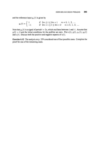 EXERCISESAND DESIGNPROBLEMS 283
and the reference input yc(t) is given by
1 if 2m 5 t 5 2m+ 1 m = 0
:1, 2, ....
if 2m +15 t 5 2m +2 7
n = 0;1,2, ....
yc(t) = { -1
Note that yc(t) is a signal of period t = 2s, which oscillates between 1and -1. Assume that
y(0) = 0 and the initial conditions for the prefilter are zero. Plot e(t),y(t), yc(t), yd(t)
and u(t).Discuss both the positive and negative aspects of u(t).
Exercise 6.12 The analysis on p. 259 considered one of four possible cases. Complete the
proof for one of the remaining cases.
 