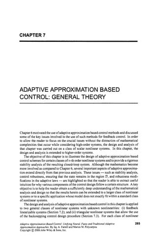 CHAPTER 7
ADAPTIVE APPROXIMATION BASED
CONTROL: GENERAL THEORY
Chapter 6motivated the use ofadaptive approximation based control methods and discussed
some of the key issues involved in the use of such methods for feedback control. In order
to allow the reader to focus on the crucial issues without the distraction of mathematical
complexities that occur while considering high-order systems, the design and analysis of
that chapter was carried out on a class of scalar nonlinear systems. In this chapter, the
design and analysis is extended to higher-order systems.
The objective of this chapter is to illustrate the design of adaptive approximation based
control schemes for certain classes ofn-th order nonlinear systems and to provide a rigorous
stability analysis of the resulting closed-loop system. Although the mathematics become
more involved as compared to Chapter 6, several important aspects of adaptive approxima-
tion extend directly from that previous analysis. These issues -such as stability analysis,
control robustness, ensuring that the state remains in the region V,and robustness modi-
fications in the adaptive laws -are highlighted so that the reader is able to extract useful
intuition for why various components of the control design follow a certain structure. A key
objective is to help the reader obtain a sufficiently deep understanding of the mathematical
analysis and design so that the results herein can be extended to a larger class of nonlinear
systems or to a specific application whose model does not exactly fit within a standard class
of nonlinear systems.
The designand analysis of adaptiveapproximation based control inthis chapterisapplied
to two general classes of nonlinear systems with unknown nonlinearities: (i) feedback
linearizable systems (Section 7.2); and (ii) triangular nonlinear systems that allow the use
of the backstepping control design procedure (Section 7.3). For each class of nonlinear
Adaptive Approximation Based Control: Unibing Neural, Fuzzy and Traditional Adaptive
Approximation Approaches. By Jay A. Farrell and Marios M. Polycarpou
Copyright @ 2006 John Wiley & Sons, Inc.
285
 