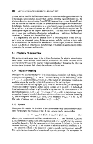 286 ADAPTIVEAPPROXIMATION
BASED CONTROL:GENERAL THEORY
systems,we firstconsider the ideal case where the uncertainties can be approximatedexactly
by the selected approximation model within a certain operating region of interest (i-e.,the
Minimum Function Approximation Error (MFAE) is zero within a certain domain D),and
then we consider the case that includes the presence of residual approximation errors and
disturbances. The latter case is referred to as robust adaptive approximationbased control.
As we will see, to achieve robustness, we utilize a modification in the adaptive laws for
updating the weights of the adaptive approximation. This modification in the adaptive
laws is based on a combination of projection and dead-zone- techniques that have been
introduced in Chapter 4, and also used in Chapter 6.
It is important to note that this chapter follows a structure parallel to that of Chap-
ter 5, where we introduced various design and analysis tools for nonlinear systems under
the assumption that the nonlinearities were known. In this chapter, we revisit these tech-
niques (e.g., feedback linearization, backstepping), with adaptive approximation models
representing the unknown nonlinearities.
7.1 PROBLEM FORMULATION
This section presents some issues in the problem formulation for adaptive approximation
based control. As we will see, certain notation, assumptions, and control law terms will be
used repeatedly throughout this chapter. To decrease redundancy throughout the following
sections, these items and their related discussion are collected here.
7.1.1 TrajectoryTracking
Throughout this chapter, the objective is to design tracking controllers such that the system
output y(t) converges to Y d ( t ) as t -+ o.
The controller may use the derivatives y i )(t)for
i = 1,....n. As discussed in Appendix A.4, these signals are continuous, bounded, and
available without the need for explicit differentiation of the tracking signal.
Associated with the tracking signal gd(t), there is a desired state z d ( t ) of the system,
which is assumed to belong to a certain known compact set V for all t > 0. In feedback
linearization control methods it will typically be the case that the i-th component of the
desired state satisfies: xd, (t)= y
:
-
l
) (t).where gf'(t) = &(t).In backstepping control
approaches, the desired state is defined by certain intermediate control variables, denoted by
a,.The tracking error between zd, (t)and z, (t)will be denoted by 5,
(t)= z, (t)-xd, (t).
The vector of tracking errors is denoted as Z = [&. ... 2n]T.
7.1.2 System
Throughout this chapter, the dynamics of each state variable may contain unknown func-
tions. For example, the dynamics of the i-th state variable may be represented as
where z, can be the control variable u or the next state z,+1. The functions fo, (z) and
go,(z)are the known components of the dynamics and f,"(x)and g: (z)are the unknown
parts of the dynamics. Both the known portion of the dynamics, fo, (z)and go,(z),and the
unknown functions f: (z)and g: (z)are assumed to be locally Lipschitz continuous in z.
The unknown portions of the model will be approximated over the compact region V.
This region is sometimes referred to as the safe operating envelope. For any system, the
 