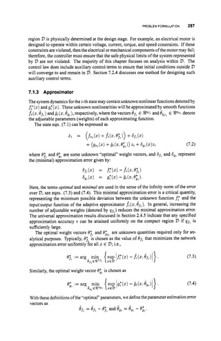 PROBLEM FORMULATION 287
region V is physically determined at the design stage. For example, an electrical motor is
designed to operate within certain voltage, current, torque, and speed constraints. If these
constraints are violated, then the electrical ormechanical components ofthe motor may fail;
therefore, the controller must ensure that the safe physical limits of the system represented
by 'D are not violated. The majority of this chapter focuses on analysis within V.The
control law does include auxiliary control terms to ensure that initial conditions outside V
will converge to and remain in V.Section 7.2.4 discusses one method for designing such
auxiliary control terms.
7.1.3 Approximator
The systemdynamics forthe i-th statemay contain unknown nonlinear functions denoted by
f,' (x)and g
: (z). These unknown nonlinearities will be approximated by smooth functions
.ft(z,8f,)and g2(x,e,,),respectively,where the vectors 6f, E Pf;
and egfZ
E @QZ denote
the adjustable parameters (weights) of each approximating function.
The state eqn. (7.1) can be expressed as
j.2 = (fo,(x)+fz(x,e;,)) +bf,(X)
+ (go,($1 +j 2(5,e;%)) 2% +6
,
,(z)z, (7.2)
where 67%
and 6;" are some unknown "optimal" weight vectors, and 65, and 6
,
, represent
the (minimal) approximation error given by:
65,(
.
) = f,*(
.
I - fz(x,
q,)
b,,(x) = d ( Z ) - Dz(x1e;,,.
Here, the terms optimal and minimal are used in the sense of the infinity norm of the error
over 'D, see eqns. (7.3) and (7.4). This minimal approximation error is a critical quantity,
representing the minimum possible deviation between the unknown function f
,
' and the
inpudoutput function of the adaptive approximator ft (x,
Jf,). In general, increasing the
number of adjustable weights (denoted by qf,)reduces the minimal approximation error.
The universal approximation results discussed in Section 2.4.5 indicate that any specified
approximation accuracy E can be attained uniformly on the compact region V if qf, is
sufficiently large.
The optimal weight vectors Q;, and el;, are unknown quantities required only for an-
alytical purposes. Typically, O;, is chosen as the value of Of,that minimizes the network
approximation error uniformly for all x E V ;i.e.,
Similarly, the optimal weight vector @
;
% is chosen as
(7.3)
(7.4)
With these definitions ofthe"optimal" parameters, we definethe parameter estimation error
vectors as
Of,= Oft - O;, and Ogt = Ogt - O;,.
 