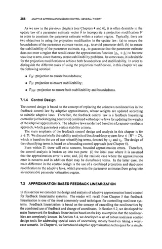 288 ADAPTIVEAPPROXIMATIONBASED CONTROL: GENERALTHEORY
As we saw in the previous chapters (see Chapters 4 and 6), it is often desirable in the
update law of a parameter estimate vector 8 to incorporate a projection modification P
in order to constrain the parameter estimate within a certain region. Typically, there are
two objectives in using the projection modification in the update law: (a) to ensure the
boundedness of the parameter estimate vector, e.g., to avoid parameter drift; (b) to ensure
the stabilizability of the parameter estimate, e.g., to guarantee that the parameter estimate
does not enter a region that would cause the approximation function (go, +g t ) to become
too close to zero, since that may createstabilizability problems. In some cases, it is desirable
for the projection modification to achieve both boundedness and stabilizability. In order to
distinguish the different cases of using the projection modification. in this chapter we use
the following notation:
PB:projection to ensure boundedness;
Ps:
projection to ensure stabilizability;
PSB:projection to ensure both stabilizability and boundedness.
7.1.4 Control Design
The control design is based on the concept of replacing the unknown nonlinearities in the
feedback control law by adaptive approximators, whose weights are updated according
to suitable adaptive laws. Therefore, the feedback control law is a feedback linearizing
controller(orbackstepping controller)combined with adaptive laws forupdating the weights
ofthe adaptive approximators. The adaptive laws are derivedbased on a Lyapunov synthesis
approach, which guarantees certain stability criteria.
The main emphasis of the feedback control design and analysis in this chapter is for
2 E 73. We discussbrieflythe stability analysis ofthe closed-loop system forz E (En- D),
which is based on the use of two robustifying terms, denoted by vf and ug. The design of
the robustifying terms is based on a bounding control approach (see Chapter 5).
Even within D, there will exist nonzero, bounded approximation errors. Therefore,
the control analysis is broken up into two parts: (i) the ideal case where it is assumed
that the approximation error is zero; and, (ii) the realistic case where the approximation
error is nonzero and in addition there may be disturbance terms. In the latter case, the
main difference in the control design is the use of a combined projection and dead-zone
modification to the adaptive laws, which prevents the parameter estimates from going into
an undesirable parameter estimation region.
7.2 APPROXIMATION BASED FEEDBACK LINEARIZATION
In this section we consider the design and analysis of adaptive approximation based control
for feedback linearizable systems. The reader will recall from Chapter 5 that feedback
linearization is one of the most commonly used techniques for controlling nonlinear sys-
tems. Feedback linearization is based on the concept of cancelling the nonlinearities by
the combined use of feedback and change of coordinates. In Section 5.2, we developed the
main framework for feedback linearization based on the key assumption that the nonlinear-
ities are completely known. In Section 5.4, we developed a set of robust nonlinear control
design tools for addressing special cases of uncertainty, mostly based on taking a worst-
case scenario. In Chapter 6,we introduced adaptive approximation techniques for a simple
 