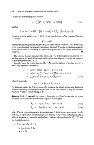 290 ADAPTIVEAPPROXIMATIONBASEDCONTROL: GENERAL THEORY
The derivative of the Lyapunov function
v = 1(52 +ejr;lef +
2
satisfies
(7.11)
Therefore, with the adaptive laws (7.9),(7.10), the time derivative ofthe Lyapunov function
V becomes
v = -a,?'
when the projection operator is not enforcing the stabilizability condition. Note that as long
as $f, 4, are bounded, Lemma A.3.1 completes the proof. When the projection operator is
active, as discussed in Theorem 4.6.1, the stability properties of the control algorithm are
preserved. rn
The previous theorem considered the ideal case. The following theorems analyze two
possible approaches applicable to more realistic situations, where we consider the presence
of disturbance terms and MFAE.
Consider again the system described by (7.5) with the addition of another term d(t),
which may represent disturbances:
j . =
=
fo(x) +f
*
(
.
) +(
g
o
(
.
) +g*(.))u +d
fo(.) +$;8; +(go(.) +$,T&)u +6f +6 , ~
+d
= f
o
(
.
) +4;e; +(
g
o
(
.
) +O,T8;;)u
+6
where 6 is given by
6(x,u,t )= 6f(")+b,(z)u +d.
(7.12)
As discussed earlier, the first two terms of 6 represent the MFAE, which arise due to the
fact that the corresponding adaptive approximator is not able to match exactly the unknown
functions f* and g
' within the region D.
Theorem 7.2.2 [Projection] Let ufandv, be zerofor 2 E 2
3 andassume that $f, 4
, are
bounded. Let theparameter estimates be adjusted according to
e j = ~ B ( r j $ f ~ ) ,
for x E D (7.13)
4, = PSB (rg$,zu): for x E D (7.14)
where P, is a projection operator designed to keep 9 j in the convex and compact set Sf
and P ~ B
is a projection operator designed to keep 6, in the convex and compact set S,,
which is designed to ensure the stabilizability condition, the condition that 0: E S
,
,and
the boundedness of 8,.
1. In the case where b = 0,
5,2, e,, e, E c,
5 E C z
 