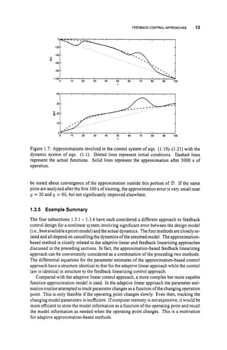 FEEDBACKCONTROLAPPROACHES 13
10 20 30 40 50 M) 70 80 80 1W
V
Figure 1.7: Approximations involved in the control system of eqn. (1.19H1.21) with the
dynamic system of eqn. (1.1). Dotted lines represent initial conditions. Dashed lines
represent the actual functions. Solid lines represent the approximation after 3000 s of
operation.
be stated about convergence of the approximation outside this portion of D.If the same
plots are analyzed after the first 100s of training, the approximation error is very small near
y = 20 and y = 60, but not significantly improved elsewhere.
1.3.5 Example Summary
The four subsections 1.3.1 - 1.3.4 have each considered a different approach to feedback
control design for a nonlinear system involving significant error between the design model
(i.e., best available apriori model) and the actual dynamics. The fourmethods are closely re-
lated and all depend on cancelling the dynamics of the assumed model. The approximation-
based method is closely related to the adaptive linear and feedback linearizing approaches
discussed in the preceding sections. In fact, the approximation-based feedback linearizing
approach can be conveniently considered as a combination of the preceding two methods.
The differential equations for the parameter estimates of the approximation-based control
approach have a structure identical to that for the adaptive linear approach while the control
law is identical in structure to the feedback linearizing control approach.
Compared with the adaptive linear control approach, a more complex but more capable
function approximation model is used. In the adaptive linear approach the parameter esti-
mation routine attempted to track parameter changes as a function of the changing operation
point. This is only feasible if the operating point changes slowly. Even then, tracking the
changing model parameters is inefficient. If computer memory is not expensive, it would be
more efficient to store the model information as a function of the operating point and recall
the model information as needed when the operating point changes. This is a motivation
for adaptive approximation-based methods.
 