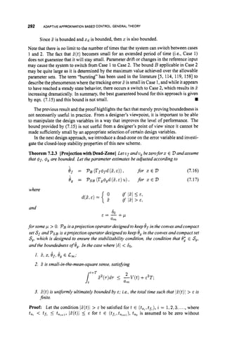 292 ADAPTIVEAPPROXIMATIONBASEDCONTROL GENERALTHEORY
Since S is bounded and Xd is bounded, then x is also bounded.
Note that there is no limit to the number of times that the system can switch between cases
1 and 2. The fact that S(t)becomes small for an extended period of time (i.e., Case 1)
does not guarantee that it will stay small. Parameter drift or changes in the reference input
may cause the system to switch from Case 1 to Case 2. The bound B applicable in Case 2
may be quite large as it is determined by the maximum value achieved over the allowable
parameter sets. The term “bursting” has been used in the literature [5, 114, 119, 1581 to
describe the phenomenon where the tracking error d is small in Case 1, and while it appears
to have reached a steady state behavior, there occurs a switch to Case 2, which results in S
increasing dramatically. In summary, the best guaranteed bound for this approach is given
rn
The previous result and the proof highlights the fact that merely proving boundedness is
not necessarily useful in practice. From a designer’s viewpoint, it is important to be able
to manipulate the design variables in a way that improves the level of performance. The
bound provided by (7.15) is not useful from a designer’s point of view since it cannot be
made sufficiently small by an appropriate selection of certain design variables.
In the next design approach, we introduce a dead-zone on the error variable and investi-
gate the closed-loop stability properties of this new scheme.
Theorem 7.2.3 [Projectionwith Dead-Zone] Letvf andv, bezeroforx E V andassume
that 4J , 4, are bounded. Let theparameter estimates be adjusted according to
by eqn. (7.15) and this bound is not small.
er = pB (rf4fd(z,E)), for z E v (7.16)
4, = PSB (rg4,d (5,E ) u ) for z E v (7.17)
where
and
60
E = - + p
am
for some p > 0. PBisaprojection operatordesigned tokeep 6, in the convexand compact
set S f and Ps, is aprojection operator designed to keep 6, in the convex and compact set
S,, which is designed to ensure the stabilizability condition, the condition that $9’ E S,,
and the boundedness of 6,. In the case where 1
6
1 < 60,
1. 3, 5,e,, e, E L
,
;
2. S is small-in-the-mean-square sense, satisfying
3. d(t) is unyormly ultimately bounded by E; i.e., the total time such that lS(t)1 > E is
jnite.
Proof: Let the condition Id(t)i > E be satisfied for t E (ts,,t ~ % ) ,
i = 1,2,3,..., where
t y , < tf. 5 t,%+,,
/S(t)l 5 E for t E (t~,,t~,+~),
t,, is assumed to be zero without
 
