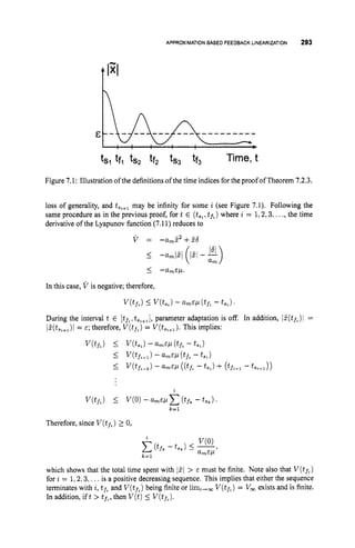 APPROXIMATION
BASED FEEDBACKLINEARIZATION 293
ts1 tfl tsq ff* tS3 tf3 Time, t
Figure 7.1: Illustration of the definitions of the time indices for the proof of Theorem 7.2.3.
loss of generality, and t,,+, may be infinity for some i (see Figure 7.1). Following the
same procedure as in the previous proof, for t E (ts,
,tp,)where i = 1,2,3,...,the time
derivative of the Lyapunov hnction (7.11) reduces to
v = -am52+56
Therefore, since V(tf,)
2 0,
which shows that the total time spent with 1
5
1 > E must be finite. Note also that V ( t f * )
for i = 1,2,3,. ..is a positive decreasing sequence. This implies that either the sequence
terminates with i, t f ,and V(tf,)
being finite or limi-, V(tf,)
= V, exists and is finite.
In addition, ift > tf.,then V ( t )5 V(t,).
 
