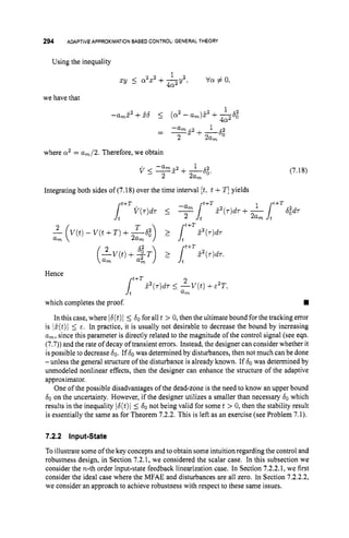 294 ADAPTIVEAPPROXIMATIONBASED CONTROL:GENERALTHEORY
Using the inequality
1
XY I a2x2+g 2 , va # 0,
we have that
where a2 = am/2. Therefore, we obtain
v 5 - a m 5 2 + -
6
,
.
1 2 (7.18)
2 2am
Integrating both sides of (7.18) over the time interval [t,t +T ]yields
Hence
t+T
which completes the proof.
In this case, where I6(t)I 5 60for all t > 0, then the ultimate bound for the tracking error
is Z(t)l 5 E. In practice, it is usually not desirable to decrease the bound by increasing
am, since this parameter is directly related to the magnitude of the control signal (see eqn.
(7.7)) and the rate of decay of transient errors. Instead, the designer can consider whether it
is possible to decrease 60.If60 was determined by disturbances, then not much can be done
-unless the general structure of the disturbance is already known. If 60was determined by
unmodeled nonlinear effects, then the designer can enhance the structure of the adaptive
approximator.
One of the possible disadvantages of the dead-zone is the need to know an upper bound
60on the uncertainty. However, if the designer utilizes a smaller than necessary 60 which
results in the inequality I6(t)1 5 60not being valid for some t > 0, then the stability result
is essentially the same as for Theorem 7.2.2. This is left as an exercise (see Problem 7.1).
7.2.2 input-State
To illustrate some of the key concepts andto obtain some intuitionregarding the control and
robustness design, in Section 7.2.1, we considered the scalar case. In this subsection we
consider the n-th order input-state feedback linearization case. In Section 7.2.2.1, we first
consider the ideal case where the MFAE and disturbances are all zero. In Section 7.2.2.2,
we consider an approach to achieve robustness with respect to these same issues.
 