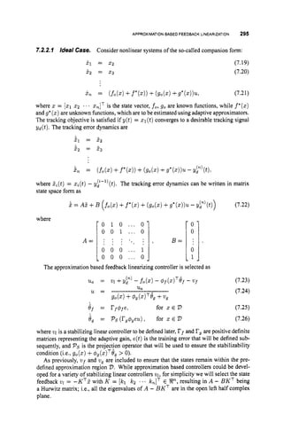 APPROXIMATIONBASED FEEDBACK LINEARIZATION 295
- 0 1 0 ... 0
0 0 1 ... 0
A = : : : . . 1 ,
. . . . .
0 0 0 ... 1
L o 0 0 ... 0
7-2.2.1 /deal Case. Consider nonlinear systems of the so-called companion form:
0
0
B = : .
0
1 -
XI = 2 2
x, = x3
(7.19)
(7.20)
x
7
l = (fo(.) +f*(s))
+(go(.) +g*(z))'IL, (7.21)
where x = [q52 ... x,IT is the state vector, fo, go are known functions, while f * ( x )
and g* ( 3 )are unknown functions, which are to be estimated using adaptive approximators.
The tracking objective is satisfied if y(t) = x1(t)converges to a desirable tracking signal
yd(t)
, The tracking error dynamics are
51 = 52
5, = 5 3
i n = (fo(.) +f*(x))+(go(.) +g*(x))u- Y L W ,
where &(t)= zi(t)- y;-')(t). The tracking error dynamics can be written in matrix
state space form as
i = A5 +B ( f o ( x )
+f*(x)+(go(.) +g*(x))u- gp)(t)) (7.22)
 