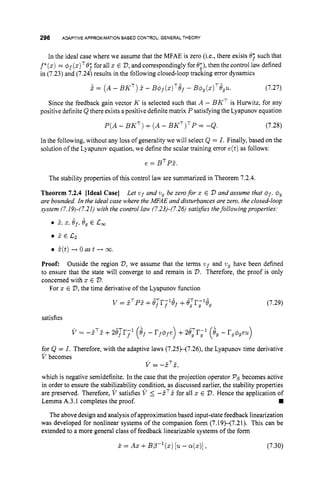 296 ADAPTIVE APPROXIMATION BASED CONTROL:GENERALTHEORY
In the ideal case where we assume that the MFAE is zero (i.e., there exists 0; such that
f*(z)
= @f(z)T8;for all z E V,
and correspondingly for 8;), then the control law defined
in (7.23) and (7.24) results in the following closed-loop tracking error dynamics
i = ( A- BKT)E - B@f(;Z)T8f
- B @ , ( Z ) ~ ~ , U . (7.27)
Since the feedback gain vector K is selected such that A - BKT is Hunvitz, for any
positive definiteQ there exists a positive definite matrix P satisfyingthe Lyapunov equation
P ( A- BKT) +(A - BKT)TP= -Q. (7.28)
In the following, without any loss of generality we will select Q = I. Finally, based on the
solution ofthe Lyapunov equation, we define the scalar training error e(t)as follows:
e = BTP?.
The stability properties of this control law are summarized in Theorem 7.2.4.
Theorem 7.2.4 [Ideal Case] Let vf and vy be zerofor z E V and assume that Q f , 4
,
are bounded. In the ideal case where the MFAE and disturbances arezero, the closed-loop
system (7.19)-(7.21) with the control law (7.23)-(7.26)satisfies thefollowingproperties:
- A
b 2, 5, Of, 8, E c
,
? € I 2 2
E ( t ) -+ 0 as t -+ 00.
Proof: Outside the region V, we assume that the terms wf and ug have been defined
to ensure that the state will converge to and remain in V.Therefore, the proof is only
concerned with z E 2
)
.
For z E V,
the time derivative of the Lyapunov function
v = Z ~ P E
+e,Tr;lGf +e,Tri18, (7.29)
satisfies
for Q = I . Therefore, with the adaptive laws (7.25)-(7.26), the Lyapunov time derivative
V becomes
i/ = -ET&
which is negative semidefinite. In the case that the projection operator Psbecomes active
in order to ensure the stabilizability condition, as discussed earlier, the stability properties
are preserved. Therefore, V satisfies V 5 -dT5 for all z E V.Hence the application of
The above design and analysis of approximation based input-state feedback linearization
was developed for nonlinear systems of the companion form (7.19H7.21). This can be
extended to a more general class of feedback linearizable systems of the form
Lemma A.3.1 completes the proof.
X = AX+BP-'(z) [U - ~ ( z ) ] , (7.30)
 