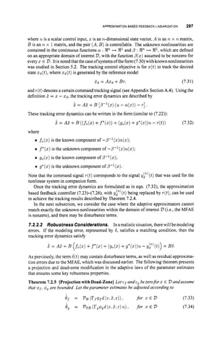 APPROXIMATIONBASED FEEDBACK LINEARIZATION 297
where uis a scalar control input, z is an n-dimensional state vector, A is an n x R matrix,
B is an n x 1matrix, and the pair (A,B )is controllable. The unknown nonlinearities are
contained in the continuous functions LY : Xn H !
J
?
l and /
3 : XnH X1, which are defined
on an appropriate domain of interest V,
with the function p(z)assumed to be nonzero for
everyx E V.It is noted that the caseofsystems ofthe form (7.30)withknownnonlinearities
was studied in Section 5.2. The tracking control objective is for z(t)to track the desired
state zd(t),where X d ( t ) is generated by the reference model
X d = AXd +Br, (7.31)
and r(t)denotes a certain command tracking signal (see Appendix Section A.4). Using the
definition 1= z - Q, the tracking error dynamics are described by
k = A? +B [p-'(x) (u - a
(
.
)
) - r].
These tracking error dynamics can be written in the form (similar to (7.22)):
k = A5 +B ((fo(z)
+f*(x))+ (
g
o
(
.
) +g*(z))u- d t ) ) (7.32)
where
fo(z)
is the known component of -p-'(z)cy(z);
f*(z)is the unknown component of -P-l(x)a(x);
g
o
(
.
) is the known component of p-'(x);
0 g*(x)is the unknown component of P-l(z).
Note that the command signal r(t)corresponds to the signal yy'(t) that was used for the
nonlinear system in companion form.
Once the tracking error dynamics are formulated as in eqn. (7.32), the approximation
based feedback controller (7.23)-(7.26), with yP)(t) being replaced by r(t),can be used
to achieve the tracking results described by Theorem 7.2.4.
In the next subsection, we consider the case where the adaptive approximators cannot
match exactly the unknown nonlinearities within the domain of interest V (i.e., the MFAE
is nonzero), and there may be disturbance terms.
7.2.2.2 Robustness Considerations. In arealistic situation, therewill bemodeling
errors. If the modeling error, represented by 6,satisfies a matching condition. then the
tracking error dynamics satisfy
= AE +B (fo(z)
+f*(x)+(
g
o
(
.
) +g*(x))u - yp)(t)) +B6.
As previously, the term 6(t)may contain disturbance terms, as well as residual approxima-
tion errors due to the MFAE, which was discussed earlier. The following theorem presents
a projection and dead-zone modification in the adaptive laws of the parameter estimates
that ensures some key robustness properties.
Theorem 7.2.5 [Projectionwith Dead-Zone] Letvf andv, bezeroforx E V andassume
that of,
Q
, are bounded. Let theparameter estimates be adjusted according to
Jf = Ps(rfOfd(e.z,E)). for X E V (7.33)
6, = PsS (r,qgd(e.E,E)u), for 3: E V (7.34)
 