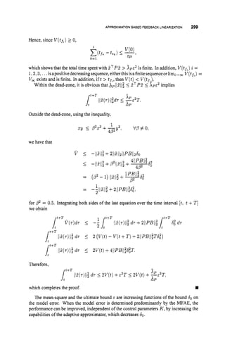 APPROXIMATIONBASEDFEEDBACKLINEARIZATION 299
Hence, since V(tf%)
2 0,
which shows that the total time spent with I T P I >
1,2,3,.. .isapositivedecreasingsequence, eitherthisisafinitesequenceorlimi,, V(tfL)=
V
, exists and is finite. In addition, ift > t f h ,
then V ( t )< V(tf*).
is finite. In addition, V(t,) i =
Within the dead-zone, it is obvious that XpliZiil 5 fTP55 X ~ E ~
implies
Outside the dead-zone, using the inequality,
1
xy 5 p2x2+- V’P#O,
4 P Y ’
we have that
for p2 = 0.5. Integrating both sides of the last equation over the time interval [t,t +T ]
we obtain
Therefore,
X P 2
XP
t f T
4 115(r)Il;d r 5 2V(t) +c2T 5 2V(t) + -E T,
which completes the proof. W
The mean-square and the ultimate bound E are increasing functions of the bound 60 on
the model error. When the model error is determined predominantly by the MFAE, the
performance can be improved, independent of the control parameters K ,by increasing the
capabilities of the adaptive approximator, which decreases 60.
 