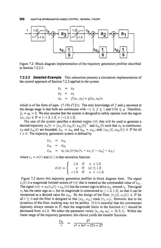 300 ADAPTIVEAPPROXIMATIONBASED CONTROL:GENERALTHEORY
Figure 7.2: Block diagram implementation of the trajectory generation prefilter described
in Section 7.2.2.3.
7.2.2.3 Detailed Example This subsection presents a simulation implementation of
the control approach of Section 7.2.2applied to the system
j
.
, = x 2
x.2 = x 3
x3 = f ( X 1 , az) +g(z1,22).
which is of the form of eqns. (7.19)-(7.21). The only knowledge o f f and g assumed at
the design stage is that both are continuous with -1 5 f 5 1 and 0.05 5 g. Therefore,
fo = go = 0. We also assume that the system is designed to safely operate over the region
The user of the system specifies a desired output r ( t ) that will be used to generate a
desired trajectory q ( t )= [ x d l (t)x d 2 (t)X d 3 (t)lTand x d 3 (t)such that x d is continuous;
t > 0. The trajectory generation system is defined by
(xi,~ 2 )
E 2,= [-1.3, 1.31 x [-1.3,1.3].
X d and i d 3 ( t ) are bounded; ?dl = X d 2 and X & = X d 3 ; and, ( a d 1 (t),
X d 2 ( t ) ) E D for all
x d l = X d 2
x d 2 = XdS
x d s = a1 (a2 [ a ( a 3 ( T s - - d l ) ) -x&] - x d 3 )
where r, = ~ ( r )
and u(.)
is that saturation function
1.3 if a > 1.3
x if 1
x
1 5 1.3
i-1.3 if x < -1.3.
u ( x )=
Figure 7.2 shows this trajectory generation prefilter in block diagram form. The signal
T, (t)is a magnitude limited version of ~ ( t )
that is treated as the commanded value of X d l .
The signal v(t)= a3(rs(t)
-%dl (t))
has the correct sign to drive z d l toward r,. The signal
z
1
, has the same sign as v,but its magnitude is constrained to [-1.3,1.3], so that it can be
interpreted as a desired value for x d z . By the design of the filter, (r,(t),
us(t))E D for
all t 1 0 and the filter is designed so that ( Z d l , x d z ) track (r6,
us). However, due to the
dynamics of the filter, tracking may not be perfect. If it is essential that the commanded
trajectory always remain in D, then the magnitude limits in the function a
(
.
)should be
decreased from iz1.3. We select the parameter vector [ a l ,a2,a31 = 19,3,1]. Within the
linear range of the trajectory generator, this choice yields the transfer functions
3 - 27
-
r s3 +9s2 +27s +27
 