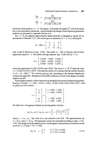 APPROXIMATIONBASED FEEDBACKLINEARIZATION 301
3 - 27s
-
r s3 +9s2+27s +27
x d 27s2
3 =
r s3 +9s2+27s +27
which have three poles at s = -3. As long as r is bounded, the signal xy)will be bounded,
but it isnot necessarily continuous. Issues related tothe design of such trajectory generation
prefilters are discussed in Appendix Section A.4.
For 2 E 23, the adaptive approximation based controller is designed to satisfy the re-
quirements of Theorem 7.2.5. The control gain is selected as K = [l,3,3]which gives
A - B K = [ 0 1
0 0 y ]
1
-1 -3 -3
with A and B defined as in eqn. (7.22). The matrix A - BK is Hurwitz with all three
eigenvalues equal to -1. The matrix solving Lyapunov eqn. (7.28) with Q = I is
2.3125 1.9375 0.5000
P = 1.9375 3.2500 0.8125
10.5000 0.8125 0.4375
which has eigenvalues 0.2192,0.8079, and 4.9728. The vector L = BTP takes the value
L = [0.5000,0.8125,0.4375].Note that this choice of L ensures that the transfer function
L (sl- ( A- BK))-l B is strictly positive real, according to the Kalman-Yakubovich
Lemma (see page 392). Satisfaction of the SPR condition is critical to the design of a stable
adaptive system.
Forthe approximators, a lattice network was designedwith centerslocated onthe grid de-
finedby bxbwithb = [-1.300, -0.975, -0.650, -0.325,0.000,0.325,0.650,0.975,1.300]
to yield a set of 81 centers:
C =
(-1.300, -1.300)
(-1.300, -0.975)
( 1.300, 0.975)
( 1.300, 1.300)
We define the i-thregressor element by the biquadratic function
where v = (XI 2 2 ) . The value of p was selected to be 0.66. The approximators are
f = e T $ j and g = el&. The parameter vectors are estimated according to eqns. (7.33-
7.34). The deadzone in the adaptation lawwas designed so that parameter estimation would
occur for x E D and 5TP5> 0.002:
{ if ZTp? 5 0.002,
if Z ~ P Z
> 0.002.
d(e,Z) = (7.37)
 
