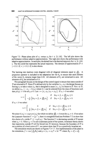 302 ADAPTIVEAPPROXIMATION
BASED CONTROL GENERAL THEORY
'h
1.5-
1 -
0.5.
2 0.
-0.5
-1.
-1.5.
-
I 
1.5-
1 .
0.5-
1 2 1
-1 0 1 -1 0 1
X I X I
-0.5
-1.
-1.5-
Figure 7.3: Phase plane plot of 21 versus 2 2 for t E [0,100].
The left plot shows the
performance without adaptive approximation. The right plot shows the performance with
adaptive approximation. In each plot, the dotted line is the desired trajectory fort E [O:100)
s. The thin solid line represents the actual trajectory. The domain of approximation V =
[-1.3,1.3] x [-1.3,1.3] is also shown.
The learning rate matrices were diagonal with all diagonal elements equal to &. A
projection operator is included in the adaptation law for 8, to ensure that each element
of the vector 8, remains larger than 0.05. All elements of 8 f are initialized to zero. All
elements of Og are initialized to 0.5.
This paragraph focuses on the design of the control signal to ensure that states outside of
V are returned to '
D
. Since 2
3is defined only by the variables ( 2 1 ,2 2 ) , the design focuses on
forcing 5 3 to take a value 2 3 , that is designed to cause (
5
1
,2 2 ) to return to V.For z $ 'D,
we define 5 3 , = - 5 1 - h(z2)where h(.)can be selected from the class of functions such
that yh(y) > 0 for all y # 0. Let z = [XI,
2 2 ; ( 2 3 - Q,)]. If 2 3 > 0 we select
0 if 222 +fu +& 2 3 5 o
u={ -i(222 +fu + ~ 2 3 ) if 2 2 2 +fu + 2 x 3 > 0.
If z3 < 0 we select
0 if 2x2 +fi +2 2 3 2 o
.={ ; / 2 ~ 2 + f i + 2 ~ 3 / if 2zz+fi+&z3<0.
We select h(z2)= ~ i g n u m ( z 2 )
for which we define $
& = 0 even for 5 2 = 0. Ifwe select
the Lyapunov function V = 4 . ~ ~ 2 ,
then it is straightforward (see Problem 7.7)to show that
this choice of uyields V 5 -zzh(zz). The function V is decreasing outside of V except
when z2 = 0. Since z2 = 0 is not a stationary point of the system, invariance theory shows
that trajectories outside D will be forced into D; however, because the boundary of 2)is
not a portion ofa level curve of V ,we cannot show that V is a a positively invariant set.
The simulation results are shown in Figures 7.3-7.7. For implementation of the plant in
the simulation, f = cos (ARg) and g = ( 2 1 +~ 2 ) ~
+2e-R2 where R2 = z
: +zz.
 