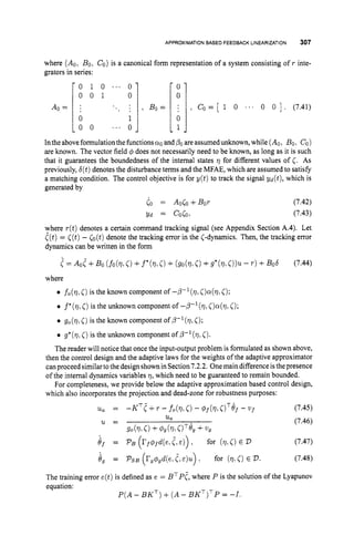 APPROXIMATIONBASED FEEDBACK LINEARIZATION 307
- 0 1 0 . ' ' 0
0 0 1 0
A0 = : '.. .
:
0 1
0 0 ' . ' 0
- 0
0
, Bo= , Co= [ 1 0 ... 0 0 1 . (7.41)
0
1
Intheaboveformulation thefunctionsQO andPO
areassumedunknown, while (Ao, Bo, CO)
are known. The vector field 4 does not necessarily need to be known, as long as it is such
that it guarantees the boundedness of the internal states q for different values of C. As
previously, d ( t )denotes the disturbance terms and the MFAE, which are assumed to satisfy
a matching condition. The control objective is for y ( t ) to track the signal yd(t), which is
generated by
Co = AoCo+Bor
Yd = coco,
(7.42)
(7.43)
where r(t)denotes a certain command tracking signal (see Appendix Section A.4). Let
C(t)= [(t)- 6 ( t )denote the tracking error in the <-dynamics. Then, the tracking error
dynamics can be written in the form
II = AoC+ Bo (fo(7,
C)+f*(q,C)+(go(q,0+g*(q,0 ) ~
- T ) +Bob (7.44)
where
0 fo(q,C)is the known component of -p-'(q, <)a(?,
C);
0 f*(q
c)is the unknown component of --P-'(q, <)a(?,
C);
0 go(q,C)is the known component of ,E1(q,5);
0 g*(q,C)is the unknown component of P-l(q, <).
The reader will notice that once the input-output problem is formulated as shown above,
then the control design and the adaptive laws for the weights of the adaptive approximator
canproceed similar to the designshown in Section7.2.2. Onemain differenceisthepresence
of the internal dynamics variables 7, which need to be guaranteed to remain bounded.
For completeness, we provide below the adaptive approximation based control design,
which also incorporates the projection and dead-zone for robustness purposes:
(7.45)
(7.46)
(7.47)
8, = PSB (r,m,d(e, C,E)u) for ( q , ~ )
E 2). (7.48)
The training error e(t)is defined as e = BTPt,
where P is the solution of the Lyapunov
equation:
P ( A- B K T )+ ( A- B K T ) T P= -I.
 