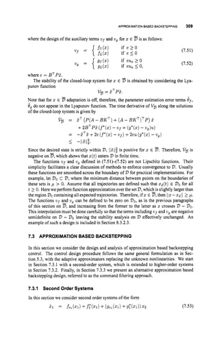 APPROXIMATION BASED BACKSTEPPING 309
where the design of the auxiliary terms v ~ f
and vg for z E Dis as follows:
(7.51)
(7.52)
where e = BTPP.
punov function
Note that for z E Dadaptation is off, therefore, the parameter estimation error terms ef,
Jgdo not appear in the Lyapunov function. The time derivative of V
, along the solutions
of the closed-loop system is given by
The stability of the closed-loop system for z E D is obtained by considering the Lya-
v
, = PTPP.
V, = PT (P(A- BKT)+( A- BKT)TP)
E
+2BTPP(f*(z)
-Uf +(g*(z)
- vg)u)
=
I -1lPIl;.
- P ~ E+2e (f*(z)
- vf)+2eu (g*(z)- wg)
Since the desired state is strictly within V,IiPIlf is positive for z E D.Therefore, VF is
negative on D,which shows that z(t)enters V in finite time.
The functions uf and vg defined in (7.51)-(7.52) are not Lipschitz functions. Their
simplicity facilitates a clear discussion of methods to enforce convergence to V.Usually
these functions are smoothed across the boundary of V for practical implementations. For
example, let Voc '
7
3
, where the minimum distance between points on the boundaries of
these sets is p > 0. Assume that all trajectories are defined such that zd(t) E '730 for all
t 2 0. Here we perform function approximation over the set V,
which is slightly larger than
the region VOcontaining all expected trajectories. Therefore, if 17: E n,then /lz-z d / / 2 p.
The functions vf and vg can be defined to be zero on DO,
as in the previous paragraphs
of this section on D,
and increasing from the former to the latter as z crosses V - VO.
This interpolation must be done carefully so that the terms including v ~ f
and vg are negative
semidefinite on V - Voleaving the stability analysis on '73 effectively unchanged. An
example of such a design is included in Section 8.3.2.3.
7.3 APPROXIMATION BASED BACKSTEPPING
In this section we consider the design and analysis of approximation based backstepping
control. The control design procedure follows the same general formulation as in Sec-
tion 5.3, with the adaptive approximators replacing the unknown nonlinearities. We start
in Section 7.3.1 with a second-order system, which is extended to higher-order systems
in Section 7.3.2. Finally, in Section 7.3.3 we present an alternative approximation based
backstepping design, referred to as the command filtering approach.
7.3.1 Second Order Systems
In this section we consider second order systems of the form
i 1 = fo,(zl)+f;(zl)+(So,(zl)+g;(zl))z2 (7.53)
 