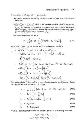 APPROXIMATION BASED BACKSTEPPING 311
It is noted that dil is broken into two components:
,L1, which is available analytically in terms of known functions and measurable vari-
(8i@fl +8; 4g1
1 2 ) ,which is not available analytically due to the fact that
8f,,8,, are unknown. As we will see, this second componentwill be carried through
the backstepping procedure until the end, and eventually it will be handled by appro-
priately selecting the adaptive laws for Of,, Ogl.
ables; and
Now, define a Lyapunov function as
(7.58)
= -hG - M ; +5 2 (&2 +&(go1 +81) +(fo, +h)- ,L1+ (go, +B2)U)
In order to make the derivative of the Lyapunov function negative semidefinite, we choose
the control law and the adaptive laws as follows:
u =
;in =
eg, =
Bfi =
e,, =
1
902 +9 2
-
( 4 2 2 2 - Z1(9o1 +91) - (fo, +f2) +,Ll) (7.59)
(7.60)
(7.61)
(7.62)
(7.63)
where P, is the projection operator that is used to ensure the stabilizability conditions:
 