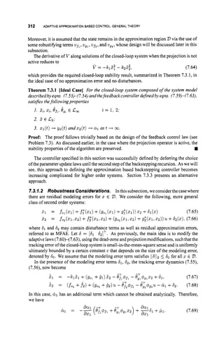 312 ADAPTIVEAPPROXIMATIONBASEDCONTROL: GENERAL THEORY
Moreover, it is assumed that the state remains in the approximation region D via the use of
some robustifying terms ufl, ugl, uf2,
and ug2,whose design will be discussed later in this
subsection.
The derivativeof V along solutions of the closed-loop system when the projection is not
active reduces to
V = -rClZy - k25;, (7.64)
which provides the required closed-loop stability result, summarized in Theorem 7.3.1, in
the ideal case of no approximation error and no disturbances.
Theorem 7.3.1 [ideal Case] For the closed-loop system composed of the system model
describedby eqns. (7.53)-(7.54)and thefeedback controller defined by eqns. (7.59)-(7.63),
satisfies thefollowing properties
2 = 1, 2;
1. 2,, x,,eft,8,, E c,
2. 5 E c2;
3. q ( t )-+gd(t) andzz(t) -
+ a 1 as t -
+ co.
Proof: The proof follows trivially based on the design of the feedback control law (see
Problem 7.3). As discussed earlier, in the case where the projection operator is active, the
The controller specified in this section was successfully defined by deferring the choice
of the parameter update laws until the second step of the backstepping recursion. As we will
see, this approach to defining the approximation based backstepping controller becomes
increasing complicated for higher order systems. Section 7.3.3 presents an alternative
approach.
7.3.7.2 RobustnessConsiderations. In this subsection,we considerthe casewhere
there are residual modeling errors for 2 E 2
)
. We consider the following, more general
class of second order systems:
f l = f o l ( ~ l ) + f ; ( x l ) +( ~ 0 , ( ~ 1 ) + g ; ( ~ l ) ~ ~ Z + ~ 1 ( ~ ) (7.65)
stability properties of the algorithm are preserved.
5 2 = f o , ( x 1 . 2 ~ ) + f ; r ( 2 1 , 5 ~ ) +
(go,(x1.22)+g~(slr22))u+62(x).
(7.66)
where 6
1 and 62 may contain disturbance terms as well as residual approximation errors,
referred to as MFAE. Let 6 = [
6
1 &IT. As previously, the main idea is to modify the
adaptive laws(7.60>(7.63), using the dead-zone and projection modifications, suchthat the
tracking error of the closed-loop system is small-in-the-mean-square sense and is uniformly
ultimately bounded by a certain constant E that depends on the size of the modeling error,
denoted by 60.We assume that the modeling error term satisfies lIbjl2 5 6"for all z E V.
In the presence of the modeling error terms 61, 62, the tracking error dynamics (7.55),
(7.56), now become
- h 5 1 +(go, +91) 52 - e,T,4,, -eT
g1q9122 +61,
(fo, +f 2 ) +(go, +42) u- e,Tz@,,- egT,0g2u-61+62.
51 =
5 2 =
(7.67)
(7.68)
In this case, 61 has an additional term which cannot be obtained analytically. Therefore,
we have
(7.69)
 